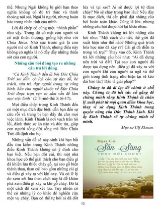 13
thể. Nhưng Ngài không bị giới hạn theo
nghĩa không có đủ tri thức và thỉnh
thoảng nói sai. Ngài là người, nhưng hoàn
hảo trong nhân tính của mình.
Lời đã chép có cùng một “thành phần”
như vậy. Trong đó có mặt con người và
có mặt thiên thượng, giống hệt như với
Chúa Jêsus. Nhờ các trước giả là con
người mà có Kinh Thánh, nhưng điều này
không có nghĩa là nó đầy dẫy những thiếu
sót của con người.
Những câu hỏi đúng tạo ra những
câu trả lời đúng
“Cả Kinh Thánh đều là bởi Đức Chúa
Trời soi dẫn, có ích cho sự dạy dỗ, bẻ
trách, sửa trị, dạy người trong sự công
bình, hầu cho người thuộc về Đức Chúa
Trời được trọn vẹn và sắm sẵn để làm
mọi việc lành” (2 Ti-mô-thê 3:16-17).
Mọi điều chép trong Kinh Thánh đều
có một mục đích đặc biệt: dẫn bạn đến sự
cứu rỗi và trang bị bạn đầy đủ cho mọi
việc lành. Kinh Thánh là nơi vạch trần tội
lỗi, đánh thức sự ăn năn và đức tin, giúp
con người sống đời sống mà Đức Chúa
Trời đã định cho họ.
Những vấn đề sẽ nảy sinh khi bạn bắt
đầu tìm kiếm trong Kinh Thánh những
điều Kinh Thánh không có ý định cho
bạn biết. Nếu bạn đốt củi, thì một nhà
khoa học có thể giải thích cho bạn điều gì
đã khiến lửa thiêu cháy gỗ, tại sao gỗ biến
thành than, than củi bao gồm những cái gì
và điều gì xảy ra với khí oxy. Và có lẽ lý
do xem xét lửa theo cách này là để khám
phá xem điều gì xảy ra khi gỗ cháy. Đó là
một cách để xem xét lửa. Tuy nhiên có
thể có những lý do khác để nghiên cứu
một vụ cháy. Bạn có thể tự hỏi ai đã đốt
lửa và tại sao? Ai sẽ được lợi từ đám
cháy? Nó sẽ cháy trong bao lâu? Nếu đây
là mục đích, thì cần phải đặt những câu
hỏi hoàn toàn khác. Cùng là lửa, nhưng
những câu hỏi được hỏi lại khác nhau.
Kinh Thánh không trả lời những câu
hỏi như: “Một cách chi tiết, thế giới đã
xuất hiện như thế nào? Những quá trình
hóa học nào đã xảy ra? Cái gì đã diễn ra
trong vũ trụ?” Thay vào đó, Kinh Thánh
trả lời những câu hỏi như: “Ai đã dựng
nên trời và đất? Tại sao con người đã
được tạo dựng nên, điều gì đã xảy ra với
con người khi con người sa ngã và thế
giới trong tình trạng như hiện tại sẽ kéo
dài bao lâu? Đâu là giải pháp?”
Chúng ta đã đi lạc đề chính ở chỗ
này. Chúng ta đã hết sức cố gắng để
chứng minh rằng Kinh Thánh là chân
lý xuất phát từ mọi quan điểm khoa học,
thay vì sử dụng Kinh Thánh trong
quyền năng của Đức Thánh Linh. Khi
ấy Kinh Thánh sẽ tự chứng minh về
mình.
Mục sư Ulf Ekman.
 