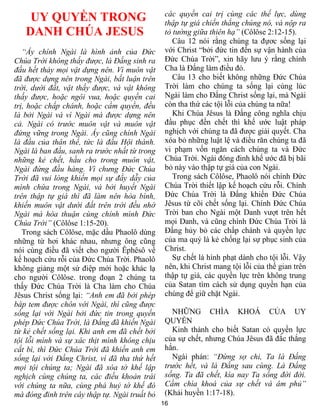 16
UY QUYỀN TRONG
DANH CHÚA JESUS
“Ấy chính Ngài là hình ảnh của Đức
Chúa Trời không thấy được, là Đấng sinh ra
đầu hết thảy mọi vật dựng nên. Vì muôn vật
đã được dựng nên trong Ngài, bất luận trên
trời, dưới đất, vật thấy được, và vật không
thấy được, hoặc ngôi vua, hoặc quyền cai
trị, hoặc chấp chánh, hoặc cầm quyền, đều
là bởi Ngài và vì Ngài mà được dựng nên
cả. Ngài có trước muôn vật và muôn vật
đứng vững trong Ngài. Ấy cũng chính Ngài
là đầu của thân thể, tức là đầu Hội thánh.
Ngài là ban đầu, sanh ra trước nhất từ trong
những kẻ chết, hầu cho trong muôn vật,
Ngài đứng đầu hàng. Vì chưng Đức Chúa
Trời đã vui lòng khiến mọi sự đầy dẫy của
mình chứa trong Ngài, và bởi huyết Ngài
trên thập tự giá thì đã làm nên hòa bình,
khiến muôn vật dưới đất trên trời đều nhờ
Ngài mà hòa thuận cùng chính mình Đức
Chúa Trời” (Côlôse 1:15-20).
Trong sách Côlôse, mặc dầu Phaolô dùng
những từ hơi khác nhau, nhưng ông cũng
nói cùng điều đã viết cho người Êphêsô về
kế hoạch cứu rỗi của Đức Chúa Trời. Phaolô
không giảng một sứ điệp mới hoặc khác lạ
cho người Côlôse. trong đoạn 2 chúng ta
thấy Đức Chúa Trời là Cha làm cho Chúa
Jêsus Christ sống lại: “Anh em đã bởi phép
báp tem được chôn với Ngài, thì cũng được
sống lại với Ngài bởi đức tin trong quyền
phép Đức Chúa Trời, là Đấng đã khiến Ngài
từ kẻ chết sống lại. Khi anh em đã chết bởi
tội lỗi mình và sự xác thịt mình không chịu
cắt bì, thì Đức Chúa Trời đã khiến anh em
sống lại với Đấng Christ, vì đã tha thứ hết
mọi tội chúng ta; Ngài đã xóa tờ khế lập
nghịch cùng chúng ta, các điều khoản trái
với chúng ta nữa, cùng phá huỷ tờ khế đó
mà đóng đinh trên cây thập tự. Ngài truất bỏ
các quyền cai trị cùng các thế lực, dùng
thập tự giá chiến thắng chúng nó, và nộp ra
tỏ tường giữa thiên hạ” (Côlôse 2:12-15).
Câu 12 nói rằng chúng ta đựơc sống lại
với Christ “bởi đức tin đến sự vận hành của
Đức Chúa Trời”, xin hãy lưu ý rằng chính
Cha là Đấng làm điều đó.
Câu 13 cho biết không những Đức Chúa
Trời làm cho chúng ta sống lại cùng lúc
Ngài làm cho Đấng Christ sống lại, mà Ngài
còn tha thứ các tội lỗi của chúng ta nữa!
Khi Chúa Jêsus là Đấng công nghĩa chịu
đầu phục đến chết thì khế ước luật pháp
nghịch với chúng ta đã được giải quyết. Cha
xóa bỏ những luật lệ và điều răn chúng ta đã
vi phạm vốn ngăn cách chúng ta và Đức
Chúa Trời. Ngài đóng đinh khế ước đã bị bãi
bỏ này vào thập tự giá của con Ngài.
Trong sách Côlôse, Phaolô nói chính Đức
Chúa Trời thiết lập kế hoạch cứu rỗi. Chính
Đức Chúa Trời là Đấng khiến Đức Chúa
Jêsus từ cõi chết sống lại. Chính Đức Chúa
Trời ban cho Ngài một Danh vượt trên hết
mọi Danh, và cũng chính Đức Chúa Trời là
Đấng hủy bỏ các chấp chánh và quyền lực
của ma quỷ là kẻ chống lại sự phục sinh của
Christ.
Sự chết là hình phạt dành cho tội lỗi. Vậy
nên, khi Christ mang tội lỗi của thế gian trên
thập tự giá, các quyền lực trên không trung
của Satan tìm cách sử dụng quyền hạn của
chúng để giữ chặt Ngài.
NHỮNG CHÌA KHOÁ CỦA UY
QUYỀN
Kinh thánh cho biết Satan có quyền lực
của sự chết, nhưng Chúa Jêsus đã đắc thắng
hắn.
Ngài phán: “Đừng sợ chi, Ta là Đấng
trước hết, và là Đấng sau cùng. Là Đấng
sống. Ta đã chết, kìa nay Ta sống đời đời.
Cầm chìa khoá của sự chết và âm phủ”
(Khải huyền 1:17-18).
 
