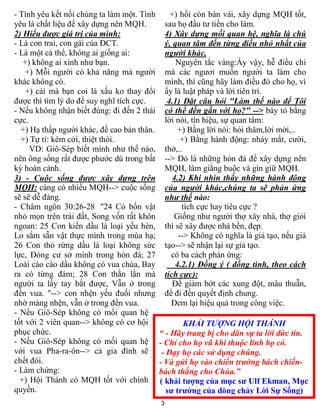 3
KHẢI TƯỢNG HỘI THÁNH
“ - Hãy trang bị cho dân sự ta lời đức tin.
- Chỉ cho họ vũ khí thuộc linh họ có.
- Dạy họ các sử dụng chúng.
- Và gửi họ vào chiến trường bách chiến-
bách thắng cho Chúa.”
( khải tượng của mục sư Ulf Ekman, Mục
sư trưởng của dòng chảy Lời Sự Sống)
- Tình yêu kết nối chúng ta làm một. Tình
yêu là chất liệu để xây dựng nên MQH.
2) Hiểu được giá trị của mình:
- Là con trai, con gái của ĐCT.
- Là một cá thể, không ai giống ai:
+) không ai xinh như bạn.
+) Mỗi người có khả năng mà người
khác không có.
+) cái mà bạn coi là xấu ko thay đổi
được thì tìm lý do để suy nghĩ tích cực.
- Nếu không nhận biết đúng: đi đến 2 thái
cực.
+) Hạ thấp người khác, đề cao bản thân.
+) Tự ti: kém cởi, thiệt thòi.
VD: Giô-Sép biết mình như thế nào,
nên ông sống rất được phước dù trong bất
kỳ hoàn cảnh.
3) - Cuộc sống được xây dựng trên
MQH: càng có nhiều MQH--> cuộc sống
sẽ sẽ dễ đàng.
- Châm ngôn 30:26-28 "24 Có bốn vật
nhỏ mọn trên trái đất, Song vốn rất khôn
ngoan: 25 Con kiến dầu là loại yếu hèn,
Lo sắm sẵn vật thực mình trong mùa hạ;
26 Con thỏ rừng dầu là loại không sức
lực, Ðóng cư sở mình trong hòn đá; 27
Loài cào cào dầu không có vua chúa, Bay
ra có từng đám; 28 Con thằn lằn mà
người ta lấy tay bắt được, Vẫn ở trong
đền vua. "--> con nhện yếu đuối nhưng
nhờ màng nhện, vẫn ở trong đền vua.
- Nếu Giô-Sép không có mối quan hệ
tốt với 2 viên quan--> không có cơ hội
phục chức.
- Nếu Giô-Sép không có mối quan hệ
với vua Pha-ra-ôn--> cả gia đình sẽ
chết đói.
- Làm chứng:
+) Hội Thánh có MQH tốt với chính
quyền.
+) hồi còn bán vải, xây dựng MQH tốt,
sau họ đầu tư tiền cho làm.
4) Xây dựng mối quan hệ, nghĩa là chú
ý, quan tâm đến từng điều nhỏ nhất của
người khác.
Nguyên tắc vàng:Ấy vậy, hễ điều chi
mà các ngươi muốn người ta làm cho
mình, thì cũng hãy làm điều đó cho họ, vì
ấy là luật pháp và lời tiên tri.
4.1) Đặt câu hỏi "Làm thế nào để Tôi
có thể đến gần với họ?" --> bày tỏ bằng
lời nói, tín hiệu, sự quan tâm:
+) Bằng lời nói: hỏi thăm,lời mời,..
+) Bằng hành động: nháy mắt, cười,
thở,..
--> Đó là những hòn đá để xây dựng nên
MQH, làm giằng buộc và gìn giữ MQH.
4.2) Khi nhìn thấy những hành động
của người khác,chúng ta sẽ phản ứng
như thế nào:
tích cực hay tiêu cực ?
Giống như người thợ xây nhà, thợ giỏi
thì sẽ xây được nhà bền, đẹp.
--> Không có nghĩa là giả tạo, nếu giả
tạo--> sẽ nhận lại sự giả tạo.
có ba cách phản ứng:
4.2.1) Đồng ý ( đồng tình, theo cách
tích cực):
Để giảm bớt các xung đột, mâu thuẫn,
để đi đến quyết định chung.
Đem lại hiệu quả trong công việc.
 