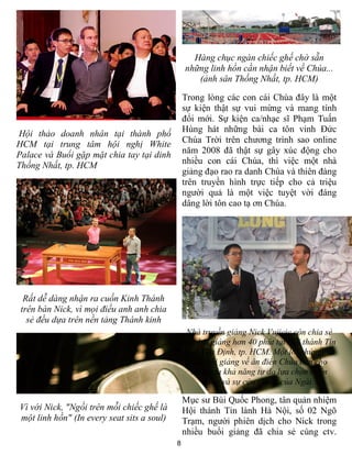 8
Hội thảo doanh nhân tại thành phố
HCM tại trung tâm hội nghị White
Palace và Buổi gặp mặt chia tay tại dinh
Thống Nhất, tp. HCM
Rất dễ dàng nhận ra cuốn Kinh Thánh
trên bàn Nick, vì mọi điều anh anh chia
sẻ đều dựa trên nền tảng Thánh kinh
Vì với Nick, "Ngồi trên mỗi chiếc ghế là
một linh hồn" (In every seat sits a soul)
Hàng chục ngàn chiếc ghế chờ sẵn
những linh hồn cần nhận biết về Chúa...
(ảnh sân Thống Nhất, tp. HCM)
Trong lòng các con cái Chúa đây là một
sự kiện thật sự vui mừng và mang tính
đổi mới. Sự kiện ca/nhạc sĩ Phạm Tuấn
Hùng hát những bài ca tôn vinh Đức
Chúa Trời trên chương trình sao online
năm 2008 đã thật sự gây xúc động cho
nhiều con cái Chúa, thì việc một nhà
giảng đạo rao ra danh Chúa và thiên đàng
trên truyền hình trực tiếp cho cả triệu
người quả là một việc tuyệt vời đáng
dâng lời tôn cao tạ ơn Chúa.
Nhà truyền giảng Nick Vujicic còn chia sẻ
một bài giảng hơn 40 phút tại Hội thánh Tin
lành Gia Định, tp. HCM. Một lời chứng, và
một bài giảng về ân điển Chúa ban cho
chúng ta khả năng tự do lựa chọn thiên
đàng và sự cứu chuộc của Ngài.
Mục sư Bùi Quốc Phong, tân quản nhiệm
Hội thánh Tin lành Hà Nội, số 02 Ngõ
Trạm, người phiên dịch cho Nick trong
nhiều buổi giảng đã chia sẻ cùng ctv.
 