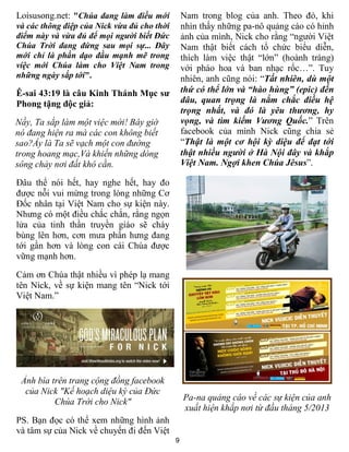 9
Loisusong.net: "Chúa đang làm điều mới
và các thông điệp của Nick vừa đủ cho thời
điểm này và vừa đủ để mọi người biết Đức
Chúa Trời đang đứng sau mọi sự... Đây
mới chỉ là phần dạo đầu mạnh mẽ trong
việc mới Chúa làm cho Việt Nam trong
những ngày sắp tới".
Ê-sai 43:19 là câu Kinh Thánh Mục sư
Phong tặng độc giả:
Nầy, Ta sắp làm một việc mới! Bây giờ
nó đang hiện ra mà các con không biết
sao?Ấy là Ta sẽ vạch một con đường
trong hoang mạc,Và khiến những dòng
sông chảy nơi đất khô cằn.
Đâu thể nói hết, hay nghe hết, hay đo
được nỗi vui mừng trong lòng những Cơ
Đốc nhân tại Việt Nam cho sự kiện này.
Nhưng có một điều chắc chắn, rằng ngọn
lửa của tinh thần truyền giáo sẽ cháy
bùng lên hơn, cơn mưa phấn hưng đang
tới gần hơn và lòng con cái Chúa được
vững mạnh hơn.
Cảm ơn Chúa thật nhiều vì phép lạ mang
tên Nick, về sự kiện mang tên “Nick tới
Việt Nam.”
Ảnh bìa trên trang cộng đồng facebook
của Nick "Kế hoạch diệu kỳ của Đức
Chúa Trời cho Nick"
PS. Bạn đọc có thể xem những hình ảnh
và tâm sự của Nick về chuyến đi đến Việt
Nam trong blog của anh. Theo đó, khi
nhìn thấy những pa-nô quảng cáo có hỉnh
ảnh của mình, Nick cho rằng “người Việt
Nam thật biết cách tổ chức biểu diễn,
thích làm việc thật “lớn” (hoành tráng)
với pháo hoa và ban nhạc rốc…”. Tuy
nhiên, anh cũng nói: “Tất nhiên, dù một
thứ có thể lớn và “hào hùng” (epic) đến
đâu, quan trọng là nắm chắc điều hệ
trọng nhất, và đó là yêu thương, hy
vọng, và tìm kiếm Vương Quốc.” Trên
facebook của mình Nick cũng chia sẻ
“Thật là một cơ hội kỳ diệu để đạt tới
thật nhiều người ở Hà Nội đây và khắp
Việt Nam. Ngợi khen Chúa Jêsus”.
Pa-na quảng cáo về các sự kiện của anh
xuất hiện khắp nơi từ đầu tháng 5/2013
 