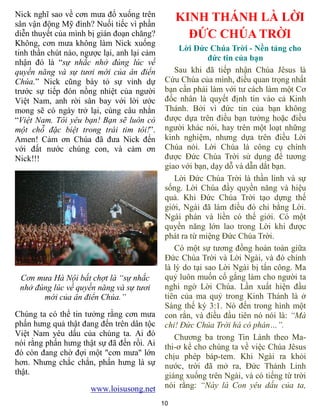 10
Nick nghĩ sao về cơn mưa đổ xuống trên
sân vận động Mỹ đình? Nuối tiếc vì phần
diễn thuyết của mình bị gián đoạn chăng?
Không, cơn mưa không làm Nick xuống
tinh thần chút nào, ngược lại, anh lại cảm
nhận đó là “sự nhắc nhở đúng lúc về
quyền năng và sự tươi mới của ân điển
Chúa.” Nick cũng bày tỏ sự vinh dự
trước sự tiếp đón nồng nhiệt của người
Việt Nam, anh rời sân bay với lời ước
mong sẽ có ngày trở lại, cùng câu nhắn
“Việt Nam. Tôi yêu bạn! Bạn sẽ luôn có
một chỗ đặc biệt trong trái tim tôi!”.
Amen! Cảm ơn Chúa đã đưa Nick đến
với đất nước chúng con, và cảm ơn
Nick!!!
Cơn mưa Hà Nội bất chợt là “sự nhắc
nhở đúng lúc về quyền năng và sự tươi
mới của ân điển Chúa.”
Chúng ta có thể tin tưởng rằng cơn mưa
phấn hưng quả thật đang đến trên dân tộc
Việt Nam yêu dấu của chúng ta. Ai đó
nói rằng phấn hưng thật sự đã đến rồi. Ai
đó còn đang chờ đợi một "cơn mưa" lớn
hơn. Nhưng chắc chắn, phấn hưng là sự
thật.
www.loisusong.net
KINH THÁNH LÀ LỜI
ĐỨC CHÚA TRỜI
Lời Đức Chúa Trời - Nền tảng cho
đức tin của bạn
Sau khi đã tiếp nhận Chúa Jêsus là
Cứu Chúa của mình, điều quan trọng nhất
bạn cần phải làm với tư cách làm một Cơ
đốc nhân là quyết định tin vào cả Kinh
Thánh. Bởi vì đức tin của bạn không
được dựa trên điều bạn tưởng hoặc điều
người khác nói, hay trên một loạt những
kinh nghiệm, nhưng dựa trên điều Lời
Chúa nói. Lời Chúa là công cụ chính
được Đức Chúa Trời sử dụng để tương
giao với bạn, dạy dỗ và dẫn dắt bạn.
Lời Đức Chúa Trời là thần linh và sự
sống. Lời Chúa đầy quyền năng và hiệu
quả. Khi Đức Chúa Trời tạo dựng thế
giới, Ngài đã làm điều đó chỉ bằng Lời.
Ngài phán và liền có thế giới. Có một
quyền năng lớn lao trong Lời khi được
phát ra từ miệng Đức Chúa Trời.
Có một sự tương đồng hoàn toàn giữa
Đức Chúa Trời và Lời Ngài, và đó chính
là lý do tại sao Lời Ngài bị tấn công. Ma
quỷ luôn muốn cố gắng làm cho người ta
nghi ngờ Lời Chúa. Lần xuất hiện đầu
tiên của ma quỷ trong Kinh Thánh là ở
Sáng thế ký 3:1. Nó đến trong hình một
con rắn, và điều đầu tiên nó nói là: “Mà
chi! Đức Chúa Trời há có phán…”.
Chương ba trong Tin Lành theo Ma-
thi-ơ kể cho chúng ta về việc Chúa Jêsus
chịu phép báp-tem. Khi Ngài ra khỏi
nước, trời đã mở ra, Đức Thánh Linh
giáng xuống trên Ngài, và có tiếng từ trời
nói rằng: “Này là Con yêu dấu của ta,
 