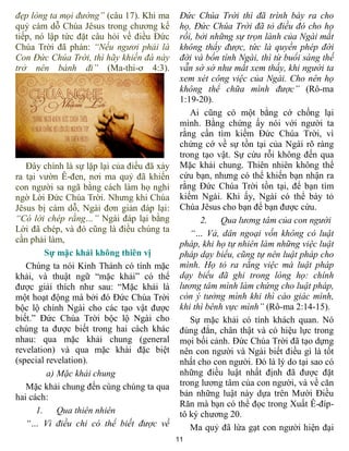 11
đẹp lòng ta mọi đường” (câu 17). Khi ma
quỷ cám dỗ Chúa Jêsus trong chương kế
tiếp, nó lập tức đặt câu hỏi về điều Đức
Chúa Trời đã phán: “Nếu ngươi phải là
Con Đức Chúa Trời, thì hãy khiến đá này
trở nên bánh đi” (Ma-thi-ơ 4:3).
Đây chính là sự lặp lại của điều đã xảy
ra tại vườn Ê-đen, nơi ma quỷ đã khiến
con người sa ngã bằng cách làm họ nghi
ngờ Lời Đức Chúa Trời. Nhưng khi Chúa
Jêsus bị cám dỗ, Ngài đơn giản đáp lại:
“Có lời chép rằng…” Ngài đáp lại bằng
Lời đã chép, và đó cũng là điều chúng ta
cần phải làm,
Sự mặc khải không thiên vị
Chúng ta nói Kinh Thánh có tính mặc
khải, và thuật ngữ “mặc khải” có thể
được giải thích như sau: “Mặc khải là
một hoạt động mà bởi đó Đức Chúa Trời
bộc lộ chính Ngài cho các tạo vật được
biết.” Đức Chúa Trời bộc lộ Ngài cho
chúng ta được biết trong hai cách khác
nhau: qua mặc khải chung (general
revelation) và qua mặc khải đặc biệt
(special revelation).
a) Mặc khải chung
Mặc khải chung đến cùng chúng ta qua
hai cách:
1. Qua thiên nhiên
“… Vì điều chi có thể biết được về
Đức Chúa Trời thì đã trình bày ra cho
họ, Đức Chúa Trời đã tỏ điều đó cho họ
rồi, bởi những sự trọn lành của Ngài mắt
không thấy được, tức là quyền phép đời
đời và bổn tính Ngài, thì từ buổi sáng thế
vẫn sờ sờ như mắt xem thấy, khi người ta
xem xét công việc của Ngài. Cho nên họ
không thể chữa mình được” (Rô-ma
1:19-20).
Ai cũng có một bằng cớ chống lại
mình. Bằng chứng ấy nói với người ta
rằng cần tìm kiếm Đức Chúa Trời, vì
chứng cớ về sự tồn tại của Ngài rõ ràng
trong tạo vật. Sự cứu rỗi không đến qua
Mặc khải chung. Thiên nhiên không thể
cứu bạn, nhưng có thể khiến bạn nhận ra
rằng Đức Chúa Trời tồn tại, để bạn tìm
kiếm Ngài. Khi ấy, Ngài có thể bày tỏ
Chúa Jêsus cho bạn để bạn được cứu.
2. Qua lương tâm của con người
“… Vả, dân ngoại vốn không có luật
pháp, khi họ tự nhiên làm những việc luật
pháp dạy biểu, cũng tự nên luật pháp cho
mình. Họ tỏ ra rằng việc mà luật pháp
dạy biểu đã ghi trong lòng họ: chính
lương tâm mình làm chứng cho luật pháp,
còn ý tưởng mình khi thì cáo giác mình,
khi thì bênh vực mình” (Rô-ma 2:14-15).
Sự mặc khải có tính khách quan. Nó
đúng đắn, chân thật và có hiệu lực trong
mọi bối cảnh. Đức Chúa Trời đã tạo dựng
nên con người và Ngài biết điều gì là tốt
nhất cho con người. Đó là lý do tại sao có
những điều luật nhất định đã được đặt
trong lương tâm của con người, và về căn
bản những luật này dựa trên Mười Điều
Răn mà bạn có thể đọc trong Xuất Ê-đíp-
tô ký chương 20.
Ma quỷ đã lừa gạt con người hiện đại
 