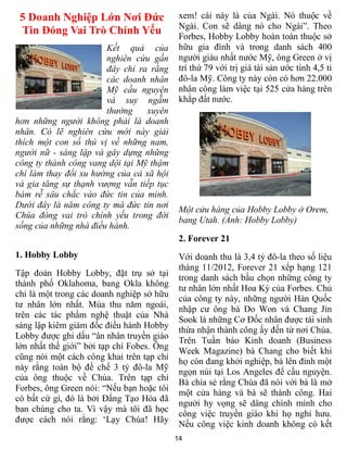 14
5 Doanh Nghiệp Lớn Nơi Đức
Tin Đóng Vai Trò Chính Yếu
Kết quả của
nghiên cứu gần
đây chỉ ra rằng
các doanh nhân
Mỹ cầu nguyện
và suy ngẫm
thường xuyên
hơn những người không phải là doanh
nhân. Có lẽ nghiên cứu mới này giải
thích một con số thú vị về những nam,
người nữ - sáng lập và gây dựng những
công ty thành công vang dội tại Mỹ thậm
chí làm thay đổi xu hướng của cả xã hội
và gia tăng sự thạnh vượng vẫn tiếp tục
bám rễ sâu chắc vào đức tin của mình.
Dưới đây là năm công ty mà đức tin nơi
Chúa đóng vai trò chính yếu trong đời
sống của những nhà điều hành.
1. Hobby Lobby
Tập đoàn Hobby Lobby, đặt trụ sở tại
thành phố Oklahoma, bang Okla không
chỉ là một trong các doanh nghiệp sở hữu
tư nhân lớn nhất. Mùa thu năm ngoái,
trên các tác phẩm nghệ thuật của Nhà
sáng lập kiêm giám đốc điều hành Hobby
Lobby được ghi dấu “ân nhân truyền giáo
lớn nhất thế giới” bởi tạp chí Fobes. Ông
cũng nói một cách công khai trên tạp chí
này rằng toàn bộ đế chế 3 tỷ đô-la Mỹ
của ông thuộc về Chúa. Trên tạp chí
Forbes, ông Green nói: “Nếu bạn hoặc tôi
có bất cứ gì, đó là bởi Đấng Tạo Hóa đã
ban chúng cho ta. Vì vậy mà tôi đã học
được cách nói rằng: ‘Lạy Chúa! Hãy
xem! cái này là của Ngài. Nó thuộc về
Ngài. Con sẽ dâng nó cho Ngài”. Theo
Forbes, Hobby Lobby hoàn toàn thuộc sở
hữu gia đình và trong danh sách 400
người giàu nhất nước Mỹ, ông Green ở vị
trí thứ 79 với trị giá tài sản ước tính 4,5 tỉ
đô-la Mỹ. Công ty này còn có hơn 22.000
nhân công làm việc tại 525 cửa hàng trên
khắp đất nước.
Một cửu hàng của Hobby Lobby ở Orem,
bang Utah. (Ảnh: Hobby Lobby)
2. Forever 21
Với doanh thu là 3,4 tỷ đô-la theo số liệu
tháng 11/2012, Forever 21 xếp hạng 121
trong danh sách bầu chọn những công ty
tư nhân lớn nhất Hoa Kỳ của Forbes. Chủ
của công ty này, những người Hàn Quốc
nhập cư ông bà Do Won và Chang Jin
Sook là những Cơ Đốc nhân được tái sinh
thừa nhận thành công ấy đến từ nơi Chúa.
Trên Tuần báo Kinh doanh (Business
Week Magazine) bà Chang cho biết khi
họ còn đang khởi nghiệp, bà lên đỉnh một
ngọn núi tại Los Angeles để cầu nguyện.
Bà chia sẻ rằng Chúa đã nói với bà là mở
một cửa hàng và bà sẽ thành công. Hai
người hy vọng sẽ dâng chính mình cho
công việc truyền giáo khi họ nghỉ hưu.
Nếu công việc kinh doanh không có kết
 