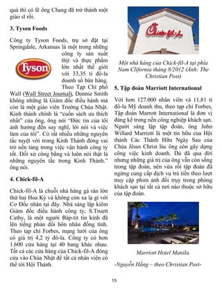 15
quả thì có lẽ ông Chang đã trở thành một
giáo sĩ rồi.
3. Tyson Foods
Công ty Tyson Foods, trụ sở đặt tại
Springdale, Arkansas là một trong những
công ty sản xuẩt
thịt và thực phẩm
lớn nhất thế giới
với 33,35 tỉ đô-la
doanh số bán hàng.
Theo Tạp Chí phố
Wall (Wall Street Journal), Donnie Smith
không những là Giám đốc điều hành mà
còn là một giáo viên Trường Chúa Nhật.
Kinh thánh chính là “cuốn sách ưa thích
nhất” của ông, ông nói “Đức tin của tôi
ảnh hưởng đến suy nghĩ, lời nói và việc
làm của tôi”. Có rất nhiều những nguyên
tắc tuyệt vời trong Kinh Thánh đóng vai
trò nền tảng trong việc vận hành công ty
tốt. Đối xử công bằng và luôn nói thật là
những nguyên tắc trong Kinh Thánh.”
ông nói.
4. Chick-fil-A
Chick-fil-A là chuỗi nhà hàng gà rán lớn
thứ hai Hoa Kỳ và không còn xa lạ gì với
Cơ Đốc nhân tại đây. Nhà sáng lập kiêm
Giám đốc điều hành công ty, S.Truett
Cathy, là một người Báp-tít tin kính đã
lên tiếng phản đối hôn nhân đồng tính.
Theo tạp chí Forbes, mạng lưới của ông
có giá trị 4,2 tỷ đô-la. Công ty có hơn
1.600 cửa hàng tại 40 bang khác nhau.
Tất cả các cửa hàng của Chick-fil-A đóng
cửa vào Chúa Nhật để tất cả nhân viên có
thể tới Hội Thánh.
Một nhà hàng của Chick-fil-A tại phía
Nam Clifornia tháng 8/2012 (Ảnh: The
Christian Post)
5. Tập đoàn Marriott International
Với hơn 127.000 nhân viên và 11,81 tỉ
đô-la Mỹ doanh thu, theo tạp chí Forbes,
Tập đoàn Marrott International là đơn vị
đáng kể trong nền công nghiệp khách sạn.
Người sáng lập tập đoàn, ông John
Willard Marriott là một tín hữu của Hội
thánh Các Thánh Hữu Ngày Sau của
Chúa Jêsus Christ lúc ông còn gây dựng
công việc kinh doanh. Dù đã qua đời
nhưng những giá trị của ông vẫn còn sống
trong tập đoàn, nên vừa rồi tập đoàn đã
ngừng cung cấp dịch vụ trả tiền theo lượt
truy cập phim ảnh đồi trụy trong phòng
khách sạn tại tất cả nơi nào thuộc sở hữu
của tập đoàn.
Marriott Hotel Manila.
-Nguyễn Hằng – theo Christian Post-
 