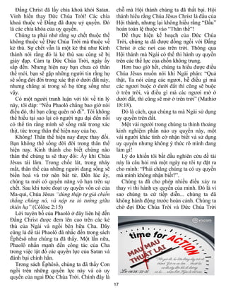 17
Đấng Christ đã lấy chìa khoá khỏi Satan.
Vinh hiển thay Đức Chúa Trời! Các chìa
khoá thuộc về Đấng đã được uỷ quyền. Đó
là các chìa khóa của uy quyền.
Chúng ta phải nhớ rằng sự chết thuộc thể
không thuộc về Đức Chúa Trời mà thuộc về
kẻ thù. Sự chết vẫn là một kẻ thù như Kinh
thánh nói rằng đó là kẻ thù sau cùng sẽ bị
giày đạp. Cảm tạ Đức Chúa Trời, ngày ấy
sắp đến. Nhưng hiện nay bạn chưa có thân
thể mới, bạn sẽ gặp những người tin rằng họ
sẽ sống đời đời trong xác thịt ở dưới đất này,
nhưng chẳng ai trong số họ từng sống như
vậy.
Có một người tranh luận với tôi về tín lý
này, tôi đáp: “Nếu Phaolô chẳng bao giờ nói
điều đó, thì bạn cũng quên nó đi”. Tôi không
thể hiểu tại sao lại có người ngu dại đến nỗi
có thể tin rằng mình sẽ sống mãi trong xác
thịt, tức trong thân thể hiện nay của họ.
Không! Thân thể hiện nay được thay đổi.
Bạn không thể sống đời đời trong thân thể
hiện nay. Kinh thánh cho biết chừng nào
thân thể chúng ta sẽ thay đổi: Ấy khi Chúa
Jêsus tái lâm. Trong chốc lát, trong nháy
mắt, thân thể của những người đang sống sẽ
biến hoá và trở nên bất tử. Đến lúc ấy,
chúng ta mới có quyền năng vô hạn trên sự
chết. Sau khi tước đoạt uy quyền vốn có của
Ma-quỉ, Chúa Jêsus “dùng thập tự giá chiến
thắng chúng nó, và nộp ra tỏ tường giữa
thiên hạ” (Côlôse 2:15)
Lời tuyên bố của Phaolô ở đây liên hệ đến
Đấng Christ được đem lên cao trên các kẻ
thù của Ngài và ngồi bên hữu Cha. Đây
cũng là đề tài Phaolô đã nhắc đến trong sách
Êphêsô như chúng ta đã thấy. Một lần nữa,
Phaolô nhấn mạnh đến công tác của Cha
trong việc lật đổ các quyền lực của Satan và
đánh bại chính hắn.
Trong sách Êphêsô, chúng ta đã thấy Con
ngồi trên những quyền lực này và có uy
quyền của ngai Đức Chúa Trời. Chính đây là
chỗ mà Hội thánh chúng ta đã thất bại. Hội
thánh hiểu rằng Chúa Jêsus Christ là đầu của
Hội thánh, nhưng lại không hiểu rằng “Đầu”
hoàn toàn lệ thuộc vào “Thân thể”!
Để thực hiện kế hoạch của Đức Chúa
Trời, chúng ta đã được đồng ngồi với Đấng
Christ ở các nơi cao trên trời. Thông qua
Hội thánh mà Ngài có thể thi hành uy quyền
trên các thế lực của chốn không trung.
Hơn bao giờ hết, chúng ta hiểu được điều
Chúa Jêsus muốn nói khi Ngài phán: “Quả
thật, Ta nói cùng các ngươi, hễ điều gì mà
các ngươi buộc ở dưới đất thì cũng sẽ buộc
ở trên trời, và điều gì mà các ngươi mở ở
dưới đất, thì cũng sẽ mở ở trên trời” (Mathiơ
18:18).
Đó là cách, qua chúng ta mà Ngài sử dụng
uy quyền trên đất.
Một vài người trong chúng ta thỉnh thoảng
kinh nghiệm phần nào uy quyền này, một
vài người khác tình cờ nhận biết và sử dụng
uy quyền nhưng không ý thức rõ mình đang
làm gì!
Lý do khiến tôi bắt đầu nghiên cứu đề tài
này là câu hỏi mà một ngày nọ tôi tự đặt ra
cho mình: “Phải chăng chúng ta có uy quyền
mà mình không nhận biết?”.
Chúng ta đã cho phép nhiều điều xảy ra
thay vì thi hành uy quyền của mình. Đó là vì
sao chúng ta cứ tiếp diễn... chúng ta đã
không hành động trước hoàn cảnh. Chúng ta
chờ đợi Đức Chúa Trời và Đức Chúa Trời
 