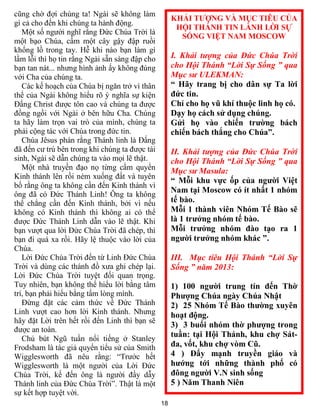 18
cũng chờ đợi chúng ta! Ngài sẽ không làm
gì cả cho đến khi chúng ta hành động.
Một số người nghĩ rằng Đức Chúa Trời là
một bạo Chúa, cầm một cây gậy đập ruồi
khổng lồ trong tay. Hễ khi nào bạn làm gì
lầm lỗi thì họ tin rằng Ngài sẵn sàng đập cho
bạn tan nát... nhưng hình ảnh ấy không đúng
với Cha của chúng ta.
Các kế hoạch của Chúa bị ngăn trở vì thân
thể của Ngài không hiểu rõ ý nghĩa sự kiện
Đấng Christ được tôn cao và chúng ta được
đồng ngồi với Ngài ở bên hữu Cha. Chúng
ta hãy làm trọn vai trò của mình, chúng ta
phải cộng tác với Chúa trong đức tin.
Chúa Jêsus phán rằng Thánh linh là Đấng
đã đến cư trú bên trong khi chúng ta được tái
sinh, Ngài sẽ dẫn chúng ta vào mọi lẽ thật.
Một nhà truyền đạo nọ từng cầm quyển
Kinh thánh lên rồi ném xuống đất và tuyên
bố rằng ông ta không cần đến Kinh thánh vì
ông đã có Đức Thánh Linh! Ông ta không
thể chẳng cần đến Kinh thánh, bởi vì nếu
không có Kinh thánh thì không ai có thể
được Đức Thánh Linh dẫn vào lẽ thật. Khi
bạn vượt qua lời Đức Chúa Trời đã chép, thì
bạn đi quá xa rồi. Hãy lệ thuộc vào lời của
Chúa.
Lời Đức Chúa Trời đến từ Linh Đức Chúa
Trời và dùng các thánh đồ xưa ghi chép lại.
Lời Đức Chúa Trời tuyệt đối quan trọng.
Tuy nhiên, bạn không thể hiểu lời bằng tâm
trí, bạn phải hiểu bằng tấm lòng mình.
Đừng đặt các cảm thức về Đức Thánh
Linh vượt cao hơn lời Kinh thánh. Nhưng
hãy đặt Lời trên hết rồi đến Linh thì bạn sẽ
được an toàn.
Chủ bút Ngũ tuần nổi tiếng ở Stanley
Frodsham là tác giả quyển tiểu sử của Smith
Wigglesworth đã nêu rằng: “Trước hết
Wigglesworth là một người của Lời Đức
Chúa Trời, kế đến ông là người đầy dẫy
Thánh linh của Đức Chúa Trời”. Thật là một
sự kết hợp tuyệt vời.
KHẢI TƯỢNG VÀ MỤC TIÊU CỦA
HỘI THÁNH TIN LÀNH LỜI SỰ
SỐNG VIỆT NAM MOSCOW
I. Khải tượng của Đức Chúa Trời
cho Hội Thánh “Lời Sự Sống ” qua
Mục sư ULEKMAN:
“ Hãy trang bị cho dân sự Ta lời
đức tin.
Chỉ cho họ vũ khí thuộc linh họ có.
Dạy họ cách sử dụng chúng.
Gửi họ vào chiến trường bách
chiến bách thắng cho Chúa”.
II. Khải tượng của Đức Chúa Trời
cho Hội Thánh “Lời Sự Sống ” qua
Mục sư Masula:
“ Mỗi khu vực ốp của người Việt
Nam tại Moscow có ít nhất 1 nhóm
tế bào.
Mỗi 1 thành viên Nhóm Tế Bào sẽ
là 1 trưởng nhóm tế bào.
Mỗi trưởng nhóm đào tạo ra 1
người trưởng nhóm khác ”.
III. Mục tiêu Hội Thánh “Lời Sự
Sống ” năm 2013:
1) 100 người trung tín đến Thờ
Phượng Chúa ngày Chúa Nhật
2) 25 Nhóm Tế Bào thường xuyên
hoạt động.
3) 3 buổi nhóm thờ phượng trong
tuần: tại Hội Thánh, khu chợ Sát-
đa, vốt, khu chợ vòm Cũ.
4 ) Đẩy mạnh truyền giáo và
hướng tới những thành phố có
đông người V.N sinh sống
5 ) Năm Thanh Niên
 