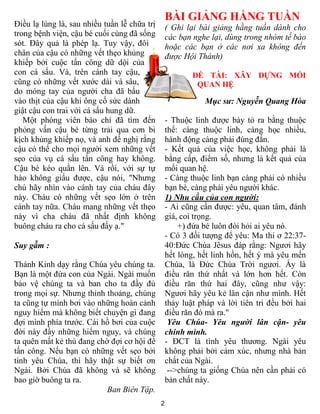 2
Điều lạ lùng là, sau nhiều tuần lễ chữa trị
trong bệnh viện, cậu bé cuối cùng đã sống
sót. Đây quả là phép lạ. Tuy vậy, đôi
chân của cậu có những vết thẹo khủng
khiếp bởi cuộc tấn công dữ dội của
con cá sấu. Và, trên cánh tay cậu,
cũng có những vết xước dài và sâu,
do móng tay của người cha đã bấu
vào thịt của cậu khi ông cố sức dành
giật cậu con trai với cá sấu hung dữ.
Một phóng viên báo chí đã tìm đến
phỏng vấn cậu bé từng trải qua cơn bi
kịch khủng khiếp nọ, và anh đề nghị rằng
cậu có thể cho mọi người xem những vết
sẹo của vụ cá sấu tấn công hay không.
Cậu bé kéo quần lên. Và rồi, với sự tự
hào không giấu được, cậu nói, "Nhưng
chú hãy nhìn vào cánh tay của cháu đây
này. Cháu có những vết sẹo lớn ở trên
cánh tay nữa. Cháu mang những vết thẹo
này vì cha cháu đã nhất định không
buông cháu ra cho cá sấu đấy ạ."
Suy gẫm :
Thánh Kinh dạy rằng Chúa yêu chúng ta.
Bạn là một đứa con của Ngài. Ngài muốn
bảo vệ chúng ta và ban cho ta đầy đủ
trong mọi sự. Nhưng thỉnh thoảng, chúng
ta cũng tự mình bơi vào những hoàn cảnh
nguy hiểm mà không biết chuyện gì đang
đợi mình phía trước. Cái hồ bơi của cuộc
đời này đầy những hiểm nguy, và chúng
ta quên mất kẻ thù đang chờ đợi cơ hội để
tấn công. Nếu bạn có những vết sẹo bởi
tình yêu Chúa, thì hãy thật sự biết ơn
Ngài. Bởi Chúa đã không và sẽ không
bao giờ buông ta ra.
Ban Biên Tập.
BÀI GIẢNG HẰNG TUẦN
( Ghi lại bài giảng hằng tuần dành cho
các bạn nghe lại, dùng trong nhóm tế bào
hoặc các bạn ở các nơi xa không đến
được Hội Thánh)
ĐỀ TÀI: XÂY DỰNG MỐI
QUAN HỆ
Mục sư: Nguyễn Quang Hòa
- Thuộc linh được bày tỏ ra bằng thuộc
thể: càng thuộc linh, càng học nhiều,
hành động càng phải đúng đắn.
- Kết quả của việc học, không phải là
bằng cấp, điểm số, nhưng là kết quả của
mối quan hệ.
- Càng thuộc linh bạn càng phải có nhiều
bạn bè, càng phải yêu người khác.
1) Nhu cầu của con người:
- Ai cũng cần được: yêu, quan tâm, đánh
giá, coi trọng.
+) đứa bé luôn đòi hỏi ai yêu nó.
- Có 3 đối tượng để yêu: Ma thi ơ 22:37-
40:Đức Chúa Jêsus đáp rằng: Ngươi hãy
hết lòng, hết linh hồn, hết ý mà yêu mến
Chúa, là Đức Chúa Trời ngươi. Ấy là
điều răn thứ nhất và lớn hơn hết. Còn
điều răn thứ hai đây, cũng như vậy:
Ngươi hãy yêu kẻ lân cận như mình. Hết
thảy luật pháp và lời tiên tri đều bởi hai
điều răn đó mà ra."
Yêu Chúa- Yêu người lân cận- yêu
chính mình.
- ĐCT là tình yêu thương. Ngài yêu
không phải bởi cảm xúc, nhưng nhà bản
chất của Ngài.
-->chúng ta giống Chúa nên cần phải có
bản chất này.
 