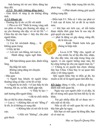4
Ảnh hưởng tới trẻ em: khóc động lực
thay đổi.
4.2.2) Từ chối ( không đồng tình )
- Giải thích rõ ràng lý do không đồng
tình.
4.2.3) Khước từ:
- Thường lấy lý do: có lỗi với mình
1 Phi-e-ro 4:8 "Nhất là trong vòng anh
em phải có lòng yêu thương sốt sắng; vì
sự yêu thương che đậy vô số tội lỗi."-->
Chúa tha tội cho bạn--> hãy tha thứ cho
người khác.
- Thể hiện:
+) Coi lời nói,hành động,... là
không quan trọng
+) Gây áp lực
--> Lời nói: nói thẳng, nói toẹt ra.
Hành động: ngôn ngữ thân
thể.
Rất bận:không quan tâm, đánh trống
lảng.
Hạ thấp lời mời.
Không xứng đáng trò chuyện.
Xua đuổi.
- Hậu quả:
+) Người hay khước từ người khác:
thường sống cô độc và bỏ lỡ cơ hội
+) Người bị từ chối: +) Cảm thấy bị tổn
thương, bất an, sợ hãi, tránh gặp mặt.
+) Thấy bị lực-->
ảnh hưởng đến người khác.
+) Bị từ chối nhiều
lần có thể bị chán chường.
--> Lưu ý: +) Không hẳn cứ nói "đồng ý"
là tốt, là sẽ không có xung đột.
+) Không hẳn cứ nói tốt là tích
cực.
+) Khi nói "không", cần phải
giải thích.
+) Hãy thận trọng khi trả lời,
phản ứng
+) Phải nhanh chóng giải quyết
những xung đột.
- Điều luật 5/1: Nếu có 1 tiêu cực phải có
5 tích cực đi kèm, kể cả đó là sự trách
móc.
--> khi bạn nói tích cực, sẽ tiết kiệm
được nhiều thời gian hơn là sau này đi
giải quyết các nan đề.
--> phải là động cơ gây dựng, nâng đỡ,
dù là tiêu cực
Kinh Thánh luôn kêu gọi
chúng ta hiệp một.
- Lu-ca 6:38 "Hãy cho, người sẽ
cho mình; họ sẽ lấy đấu lớn, nhận,
lắc cho đầy tràn, mà nộp trong lòng các
ngươi; vì các ngươi lường mực nào, thì
họ cũng lường lại cho các ngươi mực ấy."
--> Chúng ta có quyền lựa chọn: nhưng
hãy học Chúa. Chúa bày tỏ sự quan tâm
chức ý tới từng người.
Khi người khác bày tỏ điều gì đó, họ
muốn ai đó sẽ là người quan tâm đến họ.
Kết luận: đừng vì tiền, vì điều gì đó mà
đánh mất mối quan hệ.
Ngày nay con người chết vì cô độc, bị
đổ vỡ trong mối quan hệ hơn bất kỳ lý do
khác.
Trả giá nhiều điều để có được nó-->
nếu mất sẽ rất tiếc.
Nếu có đổ vỡ mối quan hệ với ai đó,
hãy hàn gắn lại ngay.
Khi bạn có mối quan hệ đúng đắn, bạn
sẽ có mọi sự.
Mục sư Nguyễn Quang Hòa
 