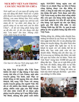 5
NICK ĐẾN VIỆT NAM TRONG
CẢM XÚC NGƯỜI TIN CHÚA
Nick nghĩ sao về cơn mưa đổ xuống trên
sân vận động Mỹ đình? Nuối tiếc vì phần
diễn thuyết của mình bị gián đoạn chăng?
Không, cơn mưa không làm Nick xuống
tinh thần chút nào, ngược lại, anh lại cảm
nhận đó là “sự nhắc nhở đúng lúc về
quyền năng và sự tươi mới của ân điển
Chúa"... Ai đó nói rằng phấn hưng thật
sự đã đến rồi. Ai đó còn đang chờ đợi
một "cơn mưa" lớn hơn. Nhưng chắc
chắn, phấn hưng là sự thật.
Các bạn trẻ chia tay Nick sáng ngày 26/5
tại tp. HCM
Sự kiện Nick Vujicic đến Việt Nam
khiến tôi nhớ về dịp tháng 4 hai năm
trước khi tiến sĩ Luis Palau, một nhà
truyền giảng Tin lành, một Mục sư
danh tiếng có thể ngang tầm các chính
khách, khi sang Việt Nam với mong
muốn truyền giảng cho người Việt. Dù
đã có rất nhiều thư thỉnh nguyện, xin
phép, nhiều cuộc gặp của Hội thánh
với nhà chức trách để có được giấy
phép truyền giảng tại Cung Điền Kinh,
Mỹ Đình, nhưng đến phút cuối chiều
ngày 16/4/2011 hàng ngàn con cái
Chúa và cả chính Mục sư tiến sĩ Palau
cũng không được vào địa điểm tổ
chức...Cũng là một nhà rao giảng Phúc
âm khắp thế giới, Nick được mời đến
Việt Nam trong sự đón chào nồng nhiệt
đầy yêu quý của hàng triệu người, họ
còn tình nguyện trả tiền để anh giảng
cho hàng vạn người tại sân vận động
quốc gia Mỹ đình (Hà nội) và sân
Thống Nhất (tp. HCM). Ấy quả là một
phép lạ cho sự phấn hưng sắp đến trên
Việt Nam.
Những dòng tin, những mẩu chuyện hay,
những lời khích lệ của Nick tại Việt Nam
tràn ngập trên báo chí và các phương tiện
thông tin truyền thông. Họ nhìn Nick như
một con người đầy nghị lực và là sự
khích lệ tuyệt vời với nhiều thế hệ từ
thiếu nhi, học sinh sinh viên tới các
doanh nhân. Nhưng nếu chỉ như vậy, có
lẽ Loisusong.net không cần thêm vào một
kết quả tìm kiếm cho từ khóa “Nick tới
Việt Nam” trong hơn 10.000 kết quả dài
dằng dặc kia. Thực sự có một điều gì đó
lớn hơn rất nhiều, đang diễn ra tại bầu
không khí thuộc linh khắp các Hội
Thánh, trên cả nước. Chúng tôi nhìn sự
kiện này dưới một góc độ khác – góc nhìn
của những Cơ Đốc nhân.
 