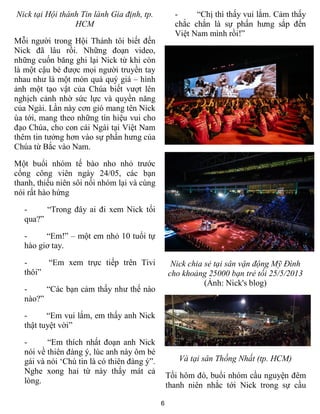6
Nick tại Hội thánh Tin lành Gia định, tp.
HCM
Mỗi người trong Hội Thánh tôi biết đến
Nick đã lâu rồi. Những đoạn video,
những cuốn băng ghi lại Nick từ khi còn
là một cậu bé được mọi người truyền tay
nhau như là một món quà quý giá – hình
ảnh một tạo vật của Chúa biết vượt lên
nghịch cảnh nhờ sức lực và quyền năng
của Ngài. Lần này cơn gió mang tên Nick
ùa tới, mang theo những tín hiệu vui cho
đạo Chúa, cho con cái Ngài tại Việt Nam
thêm tin tưởng hơn vào sự phấn hưng của
Chúa từ Bắc vào Nam.
Một buổi nhóm tế bào nho nhỏ trước
cổng công viên ngày 24/05, các bạn
thanh, thiếu niên sôi nổi nhóm lại và cùng
nói rất hào hứng
- “Trong đây ai đi xem Nick tối
qua?”
- “Em!” – một em nhỏ 10 tuổi tự
hào giơ tay.
- “Em xem trực tiếp trên Tivi
thôi”
- “Các bạn cảm thấy như thế nào
nào?”
- “Em vui lắm, em thấy anh Nick
thật tuyệt vời”
- “Em thích nhất đoạn anh Nick
nói về thiên đàng ý, lúc anh này ôm bé
gái và nói ‘Chú tin là có thiên đàng ý”.
Nghe xong hai từ này thấy mát cả
lòng.
- “Chị thì thấy vui lắm. Cảm thấy
chắc chắn là sự phấn hưng sắp đến
Việt Nam mình rồi!”
Nick chia sẻ tại sân vận động Mỹ Đình
cho khoảng 25000 bạn trẻ tối 25/5/2013
(Ảnh: Nick's blog)
Và tại sân Thống Nhất (tp. HCM)
Tối hôm đó, buổi nhóm cầu nguyện đêm
thanh niên nhắc tới Nick trong sự cầu
 