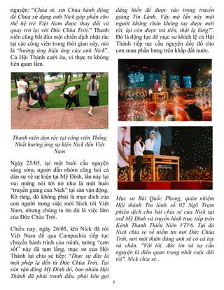 7
nguyện: “Chúa ơi, xin Chúa hành động
để Chúa sử dụng anh Nick góp phần cho
thế hệ trẻ Việt Nam được thay đổi và
quay trở lại với Đức Chúa Trời.” Thanh
niên cũng bắt đầu một chiến dịch nhặt rác
tại các công viên trong thời gian này, nói
là “hưởng ứng hiệu ứng của anh Nick”.
Cả Hội Thánh cười òa, vì thực ra không
liên quan lắm.
Thanh niên dọn rác tại công viên Thống
Nhất hưởng ứng sự kiện Nick đến Việt
Nam
Ngày 25/05, tại một buổi cầu nguyện
sáng sớm, người dẫn nhóm cũng hỏi cả
dân sự về sự kiện tại Mỹ Đình, lần này lại
vui mừng nói tới nó như là một buổi
“truyền giảng của Nick” tại sân vận động.
Rõ ràng, đó không phải là mục đích của
con người trong việc mời Nick tới Việt
Nam, nhưng chúng ta tin đó là việc làm
của Đức Chúa Trời.
Chiều nay, ngày 26/05, khi Nick đã rời
Việt Nam để qua Campuchia tiếp tục
chuyến hành trình của mình, tưởng “cơn
sốt” này đã tạm lắng, mục sư của Hội
Thánh lại chia sẻ tiếp: “Thực sự đây là
một phép lạ đến từ Đức Chúa Trời. Tại
sân vận động Mỹ Đình đó, bao nhiêu Hội
Thánh đã phải tranh đấu, phải kêu gọi
dâng hiến để được vào trong truyền
giảng Tin Lành. Vậy mà lần này một
người không chân không tay được mời
tới, lại còn được trả tiền, thật lạ lùng!”.
Đó là động lực để mục sư khích lệ cả Hội
Thánh tiếp tục cầu nguyện dốc đổ cho
cơn mưa phấn hưng trên khắp đất nước.
Mục sư Bùi Quốc Phong, quản nhiệm
Hội thánh Tin lành số 02 Ngõ Trạm
phiên dịch cho bài chia sẻ của Nick tại
svđ Mỹ Đình và truyền hình trực tiếp trên
Kênh Thanh Thiếu Niên VTV6. Tại đó
Nick chia sẻ về niềm tin nơi Đức Chúa
Trời, nơi một thiên đàng anh sẽ có cả tay
và chân. "Với tôi, đức tin và sự cầu
nguyện là điều quan trọng nhất cuộc đời
tôi", Nick chia sẻ...
 