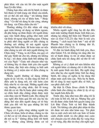 10
ph¶i kh¸c víi c©u tr¶ lêi cho mét ng­êi
b¹n C¬ ®èc kh¸c.
Ch¼ng h¹n nh­, nÕu t«i bÞ bÖnh vµ ®­îc
hái th¨m vÒ t×nh tr¹ng søc khoÎ cña m×nh,
t«i cã thÓ chØ nãi r»ng “ t«i kh«ng ®­îc
khoÎ, nh­ng t«i tin sÏ kháe h¬n. “ HoÆc
r»ng “ C¬ thÓ t«i ®ang bÞ tÊn c«ng, nh­ng
t«i ®ang xin Chóa ch÷a cho t«i “
Th­êng nh÷ng C¬ ®èc nh©n sèt s¾ng
qu¸ mÊu kh«ng sö dông sù kh«n ngoan,
®· ph¸ háng sù th©n thiÖn víi ng­êi kh¸c
qua viÖc hµnh ®éng gièng nh­ mét sinh
vËt kh¸c tõ ngo¹i tÇng kh«ng gian. Chóng
ta ph¶i nhí r»ng ng­êi c¬ ®èc chóng ta
th­êng nãi nh÷ng tõ mµ ng­êi ngo¹i
ch¼ng thÓ hiÓu ®­îc. SÏ hoµn toµn sai nÕu
nh­ chóng ta nãi víi mét ng­êi kh«ng tin
Chóa r»ng “ V©ng, ta ¬n Chóa, ma quû cã
thÓ g©y bÖnh tËt cho t«i, nh­ng t«i kh«ng
bÞ h¹i ; t«i ®­îc ch÷a lµnh bëi nh÷ng l»n
roi cña Ngµi “ Cuéc nãi chuyÖn nh­ vËy
sÏ kh«ng bµy tá ®­îc t×nh yªu cho ng­êi
hái th¨m, ®Æc biÖt nÕu chóng ta biÕt anh
ta kh«ng cã ý niÖm nµo vÒ ®iÒu chóng ta
®ang nãi.
NhiÒu ng­êi th­êng sö dông nh÷ng
ng«n tõ Êy víi t«i, vµ dÉu r»ng t«i biÕt râ
®iÒu anh ta ®ang nãi, t«i vÉn lu«n c¶m
thÊy nh­ bÞ v¶ vµo mÆt. Nh÷ng ng­êi nh­
vËy th­êng rÊt cøng nh¾c, th« lç trong
th¸i ®é c­ xö. Hä bÞ buéc ph¶i v­¬ng ®Õn
sù ch÷a lµnh dÇu ch¼ng nhËn ®­îc mét
c¶m thóc nµo tõ Th¸nh Linh. Hä ch¼ng hÒ
suy nghÜ ®Õn hiÖu qu¶ lêi nãi cña hä t¸c
®éng thÕ nµo ®Õn ng­êi ®ang cè tá bµy
t×nh yªu ®èi víi hä qua nh÷ng lêi hái
th¨m, quan t©m.
Ngay c¶ ë gi÷a vßng nh÷ng ng­êi tin
Chóa víi nhau, hiÓu râ nhau, chóng ta vÉn
cã thÓ c­ xö víi nhau tuy kh«ng ®Õn møc
®é nãi ra lµ “ kh«ng ®ång t×nh víi bÖnh
tËt “, nh­ng còng kh«ng ®­îc c­ xö
khiÕm nh· víi nhau.
NhiÒu ng­êi nghÜ r»ng hä ®· ®¹t ®Õn
mét møc tr­ëng thµnh thuéc linh thËt cao,
nh­ng l¹i ch¼ng thÓ hiÖn tr¸i Th¸nh Linh
nµo c¶ (Gal 5:22,23) ®Æc biÖt lµ tr¸i yªu
th­¬ng, “ c¸ch tuyÖt h¶o h¬n “ mµ sø ®å
Phaol« b¶o chóng ta lµ kh«ng th« lç,
khiÕm nh·.(I C«r 13:5).
V× ®øc tin hµnh ®éng bëi t×nh yªu, theo
nh­ Galati 5:6, t«i kh«ng tin r»ng ®øc tin
t«i sÏ hµnh ®éng vµ t«i sÏ nhËn ®­îc sù
ch÷a lµnh nÕu t«i ®ang ®èi xö th« lç víi
ng­êi kh¸c.
Kh«ng ai cã ý ®Þnh trë nªn khiÕm nh·
víi ng­êi kh¸c c¶ nh­ng chØ v× ®«i lóc hä
bÞ mÊt qu©n b×nh mµ th«i. Hä nghÜ r»ng
nÕu nh­ hä cho ng­êi kh¸c biÕt hä ®ang
bÖnh, th× còng cã nghÜa lµ hä ®ang thó
nhËn mét c¸ch tiªu cùc. NÕu hä bÞ bÖnh,
th× râ rµng lµ mäi ng­êi ®Òu sÏ biÕt, t¹i
sao ph¶i chèi chø ?
Sù thËt lµ Chóa Jªsus chÝnh lµ DÊng
ch÷a lµnh cho chóng ta, ch©n lý Êy cã uy
lùc m¹nh h¬n ®iÒu ®ã.
Tr­íc ®©y, hÇu nh­ trän ®êi sèng t«i lµ
chØ toµn lµ bèi rèi, bÊt an. Nh­ng b©y giê
t«i ®· ®­îc ch÷a lµnh bëi quyÒn n¨ng cña
Lêi §øc Chóa Trêi vµ bëi §øc th¸nh
Linh. T«i kh«ng cÇn ph¶i phñ nhËn tõ ®©u
t«i ®­îc trë nªn nh­ h«m nay. T«i ph¶i
t×m ra mét c¸ch nãi tÝch cùc h¬n vÒ hoµn
c¶nh chÝnh m×nh vµ cho phÐp mäi cuéc
nãi chuyÖn cña t«i chøa ®Çy hy väng thay
v× v« väng, ®Çy ®øc tin thay cho nghi ngê.
 