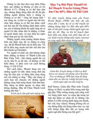 11
Chóng ta cÇn lµm theo mäi ®iÒu Chóa
lµm- gäi nh÷ng sù kh«ng cã nh­ cã råi
(R«ma 4:17). Chóng ta cã thÓ lµm nh­
vËy, nh­ng ®õng dïng ®iÒu ®ã ®Ó ®¶ phs
nh÷ng ng­êi kh«ng hiÓu ý chóng ta.
Chóng ta cã thÓ “ c«ng bè m¹ng lÞnh “
n¬i riªng t­; vµ khi cã ng­êi nµo ®ã hái,
ch¾c h¼n chóng ta cã thÓ t×m ®­îc c¸ch
nãi thÕ nµo ®Ó vÉn kh¼ng ®Þnh ®­îc niÓm
tin, mµ sÏ kh«ng khiÕn hä nghÜ r»ng tÊt c¶
ng­êi C¬ ®èc nh©n ®Òu lµ nh÷ng vÞ kh¸c
l¹ ngoµi hµnh tinh, vµ mäi ®iÒu hä nghe
®­îc thËt qu¸ kú bã, khã hiÓu.
Nh÷ng ng­êi ch­a tr­ëng thµnh thuéc
linh cÇn ®­îc d¹y dç vµ chóng ta còng
vËy. Sø ®å Phaol« hiÓu rÊt râ ®iÒu nµy. Vµ
®ã lµ ®iÒu «ng muèn nãi khi viÕt th­ cho
Héi th¸nh t¹i C«rinht«:
V¶, ng­êi cã t¸nh x¸c thÞt kh«ng nhËn
®­îc nh÷ng sù thuéc vÒ Th¸nh Linh cña
§øc Chóa Trêi ; bëi ch­ng ng­êi ®ã coi
sù Êy nh­ lµ sù dç d¹i, vµ kh«ng cã thÓ
hiÓu ®­îc, v× ph¶i xem xÐt c¸ch thiªng
liªng. (1 C«l 4:5,6)
Nãi c¸ch kh¸c, Phaol« ®ang nãi víi
nh÷ng ng­êi C¬ ®èc nh©n trong thêi ®¹i
«ng lóc bÊy giê, vµ ®ång thêi còng ®ang
nãi víi chóng ta r»ng “ H·y cÈn träng vÒ
c¸ch b¹n nãi chuyÖn víi nh÷ng ng­êi
kh«ng cïng t×nh tr¹ng thuéc linh nh­ b¹n.
H·y dïng sù kh«n ngoan vµ nh¹y bÐn
th«ng th­êng. H·y ®Ó Chóa Th¸nh Linh
h­íng dÉn b¹n “.
Trích sách cầm giữ môi miệng bạn.
Mục Vụ Đài Phát ThanhVới
Kế Hoạch Truyền Giảng Phúc
âm Cho 60% Dân Số Thế Giới
Tổ chức truyền thông toàn cầu Trans
World Radio (TWR) cho biết chỉ cần
chưa đến 2 năm, họ sẽ có thể truyền tải
những thông điệp Cơ Đốc đến gần 60%
dân số thế giới trong chính ngôn ngữ của
dân tộc đó. Mục vụ lên kế hoạch thực
hiện điều này bằng việc phối hợp tất cả
các kênh truyền thông như radio, internet
và công nghệ điện thoại thông minh.
Giám đốc Truyền thông và Dịch vụ Ralf
Stores trò chuyện với phóng viên Christian
Post về những gì TWR thực hiện để động
chạm đến các dân tộc ở khắp thế giới trong
chính ngôn ngữ của tấm lòng họ.
Ralf Stores, Giám đốc Phát triển Truyền
thông và Dịch vụ phát biểu trong một dịp
gần đây.“Hãy tưởng tượng một cổng web
với hàng trăm mục vụ cùng tập trung tại
một địa điểm có chứa tất cả những văn
phẩm Cơ Đốc (trong định dạng âm thanh,
bài viết, hay video); Nhưng không chỉ có
các thông điệp của hàng trăm mục vụ, mà
mỗi thông điệp đều sẵn có trong mỗi
ngôn ngữ phổ thông của thế giới".
 