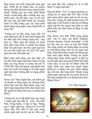 12
Ông Stores cho biết trong thời gian gần
đây, TWR đã trở thành mục vụ truyền
thông lớn nhất thế giới trong mảng truyền
thanh. Thông qua các trạm phát thanh
chính và phụ được đặt ở những khu vực
chiến lược của thế giới, mục vụ 60 tuổi
đời này chủ yếu phát thanh các chương
trình Cơ Đốc thông qua các trạm phát
thanh dạng sóng ngắn, sóng trung bình và
sóng AM.
“Chúng tôi có khả năng vươn đến 3.8
triệu thính giả. Đó là một trách nhiệm lớn
lao đến mức khó tưởng tượng nổi,” ông
chia sẻ, ”Bên cạnh đó, chúng tôi cũng
biên dịch, hiệu đính và chỉnh sửa thông
điệp cho phù hợp văn hóa ngôn ngữ mẹ
đẻ của mỗi thính giả với hơn 230 ngôn
ngữ trên hơn 160 quốc gia.”
Khái niệm một cổng web duy nhất với
các bản dịch ngôn ngữ khác nhau là sáng
kiến của ông Stores và được đặt tên là
TWR 360. Theo kế hoạch, một phiên bản
beta sẽ ra mắt vào tháng 6 với năm ngôn
ngữ kèm theo hướng dẫn sử dụng phiên
bản này.
Stores nói “Theo nghĩa đen, các thính giả
sẽ chuyển từ lắng nghe các chương trình
tiếng Nga trên đài phát thanh sang xem
một trang mạng được biên dịch hoàn toàn
lấy nguồn từ hàng trăm mục vụ đang hoạt
động.”
“Chúng tôi sẽ ra mắt phiên bản này trong
5 ngôn ngữ ban đầu là Anh, Tây Ban
Nha, Trung Quốc, Ả rập và Nga. Thông
qua 5 ngôn ngữ này, chúng tôi sẽ có thể
chạm đến 28% dân số thế giới trong
chính ngôn ngữ mẹ đẻ của họ. Đến cuối
của năm đầu tiên, chúng tôi sẽ ra mắt
thêm 12 ngôn ngữ nữa.”
Ông nói thêm, ”Với 17 ngôn ngữ hiện có,
chúng tôi sẽ chạm đến 58% dân số thế
giới trong chính ngôn ngữ mẹ đẻ của họ.
Gần đây, chúng tôi phát thanh trong 230
ngôn ngữ và kế hoạch sẽ đưa tất cả những
ngôn ngữ đó lên mạng, bao gồm cả một
phiên bản cho điện thoại di động và một
ứng dụng.”
Ông Stores cho biết TWR cũng giống
như “các tổ chức của Billy Graham,
Charles Stanley, Chuck Swindoll” và bất
kỳ một mục sư, mục vụ hay Hội thánh
nào cũng muốn các thông điệp của mình
có mặt bằng tiếng Anh và các ngôn ngữ
khác, đồng thời được truyền tải thông qua
hình thức phát thanh. Chúng tôi muốn
chinh phục được nhiều người và dẫn họ
từ chỗ nghi ngờ sang quyết định tiếp nhận
Chúa Jêus và sau đó trở thành môn đồ
Ngài. Điều này giúp mọi người được
khích lệ và động viên qua chính những
dạy dỗ trên nền tảng Kinh Thánh trong
chính ngôn ngữ mẹ đẻ của mình để họ có
thể tăng trưởng trên con đường bước theo
Đấng Christ.”
-Ctv Thảo Nguyên -
 