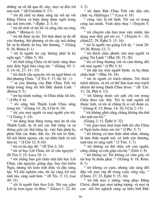 14
nh÷ng sù cò ®· qua ®i, nµy, mäi sù ®Òu trë
nªn míi. “ (II C«rinht« 5: 17)
“ t«i ®· chÕt vµ ®­îc sèng l¹i víi l¹i víi
§Êng Christ vµ hiÖn ®ang ®­îc ngåi trong
c¸c n¬i trªn trêi. “ (£phª. 2: 5, 6)
“ t«i ®· chÕt vÒ téi lçi vµ sèng cho sù c«ng
chÝnh. “ (R«ma 6: 11)
“ t«i ®· ®­îc tù do. T«i thËt ®­îc tù do ®Ó
yªu th­¬ng, thê ph­îng vµ tin cËy mµ ch¼ng
hÒ sî bÞ kh­íc tõ hay tæn th­¬ng. “ (Gi¨ng
8: 36, R«ma 8: 1)
“ t«i lµ ng­êi tin cËy kh«ng ph¶i lµ kÎ
nghi ngê. “ (M¸c 5: 36)
“ t«i biÕt tiÕng Chóa vµ t«i lu«n v©ng theo
mäi ®iÒu Ngµi b¶o cïng t«i. “ (Gi¨ng 10: 3-
5, 14-16, 27, 14 : 15)
“ t«i thÝch cÇu nguyÖn, t«i ­a ngîi khen vµ
thê ph­îng Chóa. “ (I Tªs 5: 17, thi 34 : 1)
“ sù yªu th­¬ng cña §øc Chóa Trêi r¶i
kh¾p trong lßng t«i bëi §øc th¸nh Linh. “
(R«ma 5: 5)
“ t«i h¹ m×nh xuèng, vµ Chóa nh¾c t«i lªn.
“ (I Phi 5: 6)
“ t«i sèng bëi Th¸nh Linh Chóa sèng
trong t«i. “ (Gi¨ng 14: 26, I C«r 6: 19)
“ t«i yªu mäi ng­êi vµ mäi ng­êi yªu t«i.
“ (I Gi¨ng 3: 14)
“ t«i ®ang ho¹t ®éng trong mäi ©n tø cña
Th¸nh Linh, Êy lµ nãi c¸c thø tiÕng vµ sù
th«ng gi¶i c¸c thø tiÕng Êy, viÖc lµm phÐp l¹,
ph©n biÖt c¸c thÇn, ®øc tin, lêi nãi tri thøc,
lêi nãi kh«n ngoan, c¸c sù ch÷a lµnh vµ nãi
tiªn tri. “ (I C«r 12: 8-10)
“ t«i cã tµi d¹y dç. “ (II Tim 2: 24)
“ t«i sÏ häc Lêi Chóa, t«i sÏ cÇu nguyÖn.”
(II Tim 2: 15, Luca 18: 1)
“ t«i ch¼ng bao giê ch¸n mÖt khi häc Lêi
Chóa, cÇu nguyÖn, gi¶ng d¹y, hay t×m kiÕm
Ngµi, nh­ng t«i lu«n tØnh thøc vµ ®Çy n¨ng
lùc. Vµ khi nghiªn cøu, t«i l¹i cµng trë nªn
tØnh t¸o, s¸ng suèt h¬n. “ (II Tªs. 3: 13, ªsai
40: 31)
“ t«i lµ ng­êi lµm theo Lêi. T«i suy gÉm
Lêi Êy trän ngµy vµ ®ªm. “ (Giac¬ 1: 22, thi
1: 2)
“ t«i ®­îc §øc Chóa Trêi xøc dÇu cho
chøc vô. Halªlugia ! “ (Luca 4: 18)
“ c«ng viÖc lµ tèt lµnh. T«i vui vÎ trong
c«ng lao m×nh. Vinh diÖu thay ! (TruyÒn 5:
19)
“ t«i chuyªn cÇn lµm trän viÖc m×nh, tËn
dông mäi thêi giê t«i cã. “ (TruyÒn 9 : 10,
ch©m22: 29, £phª 5: 15, 16)
“ t«i lµ ng­êi rao gi¶ng Lêi Êy. “ (mat 28:
19-20, R«ma 12: 7)
“ t«i thÝch chóc ph­íc cho mäi ng­êi vµ
gi¶ng Tin Lµnh “ (Mat 28: 19, 20)
“ t«i cã lßng th­¬ng xãt vµ c¶m th«ng ®èi
víi mäi ng­êi “ (I Phi 3: 8)
“ t«i ®Æt tay trªn ng­êi bÖnh, vµ hä ®­îc
ch÷a lµnh “ (M¸c 16: 18)
“ t«i lµ ng­êi cã tr¸ch nhiÖm. T«i thÝch
tr¸ch nhiÖm, vµ t«i cã thÓ lµm trän mäi tr¸ch
nhiÖm ®ã trong Danh Chóa Jªsus. “ (II C«r.
11: 28, Phil 4: 13)
“ t«i kh«ng ®o¸n xÐt anh chÞ em trong
Chóa theo x¸c thÞt. T«i lµ mét ng­êi n÷
thuéc linh, vµ t«i sÏ ch¼ng bÞ ai xÐt ®o¸n c¶.
“ (Gi¨ng 8: 15, R«m. 14: 10, I C«r 2: 15)
“ t«i kh«ng ghÐt còng ch¼ng kh«ng tha thø
cho anh em t«i.”
(Gi¨ng 2: 11, £phª 4: 32)
“ t«i giao trän mäi toan tÝnh t«i cho Chóa
v× Ngµi lu«n ch¨m sãc t«i “ (I Phi. 5: 7)
“ t«i kh«ng cã t©m thÇn nhót nh¸t, nh­ng
lµ t©m thÇn m¹nh mÏ, cã t×nh yªu th­¬ng,
mét t©m trÝ s¸ng suèt.” (2 Tim. 1: 7)
“ t«i kh«ng sî ®èi diÖn víi con ng­êi,
còng ch¼ng sî c¬n giËn cña hä “ (Giªr 1: 8)
“ t«i kh«ng sî. T«i kh«ng cã c¶m gi¸c cã
téi hay bÞ ®o¸n ph¹t. “ (1Gi¨ng 4: 18, R«m.
8: 1)
“ t«i kh«ng co côm, nh­ng s½n sµng ®èi
®Çu víi mäi vÊn ®Ò trong cuéc sèng nµy. “
(Ch©m. 27: 23, £phª 5: 15, 16)
“ t«i b¾t mäi ý t­ëng v©ng phôc §Êng
Christ, ®¸nh gôc mäi t­ëng t­îng, vµ mäi tù
cao næi lªn nghÞch cïng sù hiÓu biÕt §øc
 
