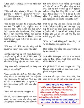 2
KHẢI TƯỢNG HỘI THÁNH
“ - Hãy trang bị cho dân sự ta lời đức tin.
- Chỉ cho họ vũ khí thuộc linh họ có.
- Dạy họ các sử dụng chúng.
- Và gửi họ vào chiến trường bách chiến-
bách thắng cho Chúa.”
( khải tượng của mục sư Ulf Ekman, Mục
sư trưởng của dòng chảy Lời Sự Sống)
"Chào Jack." Không hề có nụ cười nào
đáp lại.
"Chắc anh cũng đoán ra là anh bắt gặp
quả tang tôi đang vội về nhà với vợ con."
"Ừ, tôi cũng đoán vậy." Bob có vẻ không
kiên định lắm. Tốt.
"Tôi đã làm cả ngày dài ở công ty, thật
mệt mỏi. Tôi nghĩ là tôi chỉ phạm luật có
chút xíu thôi - đây là lần đầu tiên đấy."
Jack vừa nói vừa lấy chân di di trên hòn
đá cuội bên vệ đường. "Diane mới gọi tôi
và nói về món bò rán và khoai tây cho
buổi tối nay. Anh biết ý tôi muốn nói gì
rồi phải không?"
"Tôi biết chứ. Tôi còn biết rằng anh là
người "có tiếng" trong vùng này nữa."
Oái! Kiểu này có vẻ tình hình đang xoay
chuyển hướng xấu đi rồi. Tới lúc phải đổi
chiến thuật thôi. "Thế đồng hồ của anh
bấm lúc tôi chạy vận tốc bao nhiêu thế?"
"Bảy mươi mốt. Anh có thể vui lòng vào
xe ngồi lại không?"
"Ừm... khoăn đã, Bob à. Tôi cũng nhìn
đồng hồ khi tôi vừa thấy anh. Tôi thấy chỉ
vừa chạm mức 65 thôi mà." Lời nói dối
trở nên rất tự nhiên mỗi khi người ta
lâm vào cảnh có thể bị nộp phạt như
thế này.
"Jack, anh hãy vào lại trong xe đi."
Bối rối, Jack khom người chui vào
trong xe qua cánh cửa đang mở.
Đóng mạnh cánh cửa xe, anh bắt đầu
bật công tắc xe. Anh chẳng vội vàng gì
mở cửa sổ ra cả. Vài phút nặng nề trôi
qua. Bob xé một tờ khỏi tập giấy. Tại sao
anh ta chẳng hỏi bằng lái xe nhỉ? Jack
nghĩ bụng rằng "dù có lí do gì đi nữa,
chắc cũng cả tháng nữa mình mới lại ngồi
gần ngài cảnh sát kia lại trong nhà thờ."
Một cái gõ nhẹ vào cửa sổ phía trên đầu
Jack. Bob đang đứng đó, trên tay đang
xếp tờ giấy lại. Jack quay cửa sổ xuống
một chút, chỉ là một kẽ hở khoảng 5 xen-
ti-mét, chỉ vừa đủ để Bob thò tay đưa
mảnh giấy vào thôi.
"Cám ơn." Jack không thể kiềm được cái
vẻ coi thường trong giọng nói.
Bob chẳng nói tiếng nào, quay bước trở
lại xe của anh ta.
Jack nhìn Bob qua kính xe. Anh mở tờ
giấy ra đọc. Không biết phạt mình bao
nhiêu đây? Chờ một phút.
Cái gì đây? Có vẻ như chuyện đùa. Đây
không phải là một tờ biên bản phạt vi
phạm luật giao thông.
Jack bắt đầu đọc: "Jack thân mến, thời
gian trước tôi có một đứa con gái nhỏ.
 