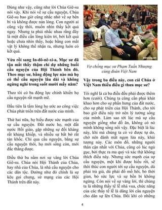 4
Đúng như vậy, cũng như lời Chúa Giê-su
nói vậy. Khi nói về sự cầu nguyện, Chúa
Giê-su bao giờ cũng nhắc nhở về sự bền
bỉ và không được nản lòng. Con người ai
cũng vậy thôi, muốn nhìn thấy kết quả
ngay. Nhưng ta phải nhắc nhau rằng đây
là một điều cần lòng kiên trì, bởi kết quả
hoặc chưa nhìn thấy, hoặc bằng con mắt
vật lý không thể nhận ra, nhưng luôn có
kết quả.
Vừa rồi sang In-đô-nê-xi-a, Mục sư đã
tận mắt thấy thậm chí dự những buổi
cầu nguyện của Hội Thánh bên đó.
Theo mục sư, bằng động lực nào mà họ
có thể cầu nguyện lâu dài và không
ngừng nghỉ trong suốt mười mấy năm?
Theo tôi có ba động lực chính khiến họ
cầu nguyện rất mạnh mẽ.
Đầu tiên là tấm lòng họ ước ao công việc
Chúa phát triển trên đất nước của mình.
Thứ hai nữa, họ hiểu được sức mạnh của
sự cầu nguyện. Đất nước họ, một đất
nước Hồi giáo, gặp những sự đối kháng
rất khủng khiếp, và nhiều sự bắt bớ rất
tàn khốc. Chỉ qua cầu nguyện, bằng sự
cầu nguyện thôi, họ mới sống còn, mới
đắc thắng được.
Điều thứ ba nằm nơi sự vâng lời Chúa
Giê-su. Chúa nói Hội Thánh của Chúa,
hay nhà của Chúa, là nhà cầu nguyện cho
các dân tộc. Dường như đó chính là sự
kêu gọi chung, sứ mạng của các Hội
Thánh trên đất này.
Vợ chồng mục sư Phạm Tuấn Nhượng
cùng đoàn Việt Nam
Vậy trong ba điều này, con cái Chúa ở
Việt Nam thiếu điều gì thưa mục sư?
Tôi nghĩ là cả ba điều đều phải được thêm
hơn (cười). Chúng ta cũng cần phải khát
khao hơn cho sự phấn hưng của đất nước,
cho sự phát triển của Hội Thánh, cho tới
bao giờ điều này trở nên lý tưởng sống
của mình. Làm sao tới lúc mà sự cầu
nguyện giống như đồ ăn, không có nó
mình không sống nổi vậy. Đặc biệt là lúc
này, khi mà chúng ta có vẻ được tự do,
chớ nên đánh mất ngọn lửa này, khải
tượng này. Các môn đồ, những người
thân cận nhất với Chúa, cũng có lúc ngủ
gục, bởi thực ra ma quỷ và xác thịt không
thích điều này. Nhưng sức mạnh của sự
cầu nguyện, một khi được hiểu rồi, sẽ
thôi thúc con người tới sự cầu nguyện, dù
phải trả giá, dù phải đổ mồ hôi, bỏ thời
gian, bỏ sức lực và sự bền bỉ không
ngừng. Còn nói về sự vâng lời, thì chúng
ta là những thầy tế lễ nhà vua, chức năng
của các thầy tế lễ là dâng lời cầu nguyện
cho dân sự lên Chúa. Đôi khi có những
 