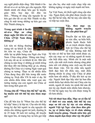 5
suy nghĩ phiến diện rằng: 'Hội thánh ở In-
đô-nê-xi-a có sự kêu gọi cầu nguyện, Hội
thánh mình chỉ được kêu gọi là truyền
giáo thôi, hay dạy lời đức tin
thôi…’Nhưng rõ ràng cầu nguyện là sự
kêu gọi cho tất cả các Hội Thánh và đây
cũng là một trong những sự kêu gọi của
Hội Thánh chúng ta.
Trong quá trình ở In-đô-
nê-xi-a Mục sư cũng
được nghe lời tiên tri của
Chúa vềViệt Nam đúng
không ạ?
Lời tiên tri thông thường
mang tới sự khích lệ. Qua
lời tiên tri này, Chúa đã
nhắc lại sự phấn hưng của Ngài cho Việt
Nam. Chúa cũng phán: ‘Đừng nản lòng’.
Lời này rất an ủi và khích lệ tôi. Đôi khi
chúng ta nản lòng vì những gì mình trông
đợi thay đổi mà không thấy gì cả, nhưng
đường lối Chúa và ý tưởng Ngài vượt quá
chúng ta tưởng. Thực ra rất nhiều điều
Chúa đang thay đổi bên trong đất nước
chúng ta: Nick đến VN là một ví dụ. Sẽ
còn nhiều điều khác nữa vượt quá sức
tưởng tượng của con người mà Chúa sẽ
làm trong thời gian tới.
Trong chủ đề “Nhen lửa thế hệ” tại đó,
họ muốn nói tới thế hệ nào thưa mục
sư?
Chủ đề bên kia là “Nhen lửa cho thế hệ
kế tiếp" hàm ý là lớp trẻ. Cho nên tôi thấy
trong kỳ đại hội người ta cầu nguyện rất
nhiều cho những người trẻ tuổi, thường là
từ 25 hoặc 30 tuổi trở xuống, để truyền
đạt ngọn lửa, sứ mạng hay sự kêu gọi tiếp
tục cho họ, như một cuộc chạy tiếp sức
không ngừng và ngày một mạnh mẽ hơn.
Tại Việt Nam, tôi thiết nghĩ cũng cần như
vậy. Ngọn đuốc cần phải được truyền vào
tay thế hệ kế tiếp, thế hệ này cần nắm lấy
và tiếp tục cuộc đua.
Vậy, theo mục sư,
những người truyền
lửa cần phải làm gì?
Truyền đạt sự kêu gọi,
sự xức dầu, sự hiểu biết,
phước hạnh thuộc linh
và cả trách nhiệm thuộc
linh từ Chúa cho thế hệ
kế tiếp. Không một thế
hệ nào có thể tự làm một mình được cả,
nên các mục sư và những người đi trước
cần biết điều này. Mình chỉ là một mắt
xích, cần mắt xích trước nhưng cũng phải
móc nối với những móc xích sau thì mới
làm được việc. Tôi tin chắc nếu người
lãnh đạo làm tốt điều này, một điều
đương nhiên là công việc Chúa sẽ phát
triển hơn rất nhiều. Ở đây đòi hỏi sự tin
cậy. Người lãnh đạo hãy nhớ lại ban đầu
mình thiếu hụt nhiều thứ mà Chúa còn tin
mình, người đi trước tin mình thế nào để
mà tin cậy thanh niên nhiều hơn nhưvậy.
Vì thế hệ ngày nay họ còn được trang bị
tốt hơn nhiều.
Nói tới thuở ban đầu, Mục sư có lần kể
về thời trẻ của mình, khi thế hệ của
mục sư tới các ký túc xá của những
người Việt tại Nga: cầm theo đàn ghi-
ta, tự vẽ khẩu hiệu và tổ chức những
buổi truyền giảng. Thanh niên bây giờ
chưa mạnh dạn được như vậy thì phải?
 