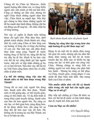 6
Chúng tôi tin Chúa tại Moscow, thiếu
người hướng dẫn chăm sóc và cũng thiếu
người chê, nên mình cứ thế mà làm thôi.
Cũng có những sai lầm chứ, nhưng tôi
nghĩ Chúa thích những người dám làm
việc, Chúa thích sự mạnh dạn. Nếu bây
giờ chúng ta thúc được những người trẻ
để họ mạnh dạn hành động, không chê họ
mà đứng sau để ủng hộ... thì chắc chắn họ
sẽ tăng trưởng.
Nói vậy có nghĩa là thanh niên không
được chỉ ngồi chờ. Phải dám làm, dám
ghánh trách nhiệm. Kinh thánh nói, rằng
thời kỳ cuối cùng Chúa sẽ làm lòng con
cái hướng về lòng cha và lòng cha hướng
về con cái. Hai mặt này cần phải được
thực hiện song song: Người đi trước
hướng lòng về thế hệ trẻ, nâng đỡ thế hệ
trẻ, đẩy họ đi lên, khích lệ họ làm việc
còn thế hệ trẻ cũng đánh giá lớp người
trước, tiếp nối và tiếp nhận những gì họ
có và làm tốt hơn. Nếu như vậy, thế hệ trẻ
tại Việt Nam cũng được nhen lửa và chắc
chắn sẽ phát triển.
Cụ thể thì những công việc nào thì
thanh niên có thể làm được trong Hội
Thánh?
Trong tất cả mọi việc người lớn đang
làm, thanh niên đều làm được. Thanh
niên có thể giảng dạy, có thể truyền giáo,
cũng có thể chăm sóc. Ví dụ điển hình là
trong khía cạnh truyền thông, thanh niên
còn làm tốt hơn người lớn. Họ cũng có
sức lực, có thời gian hơn, năng động hơn,
đi lại được nhiều hơn, sẵn sàng tới sự
thay đổi để làm mọi việc tốt hơn. Họ
không chỉ là tương lai của Hội Thánh, mà
họ cả là hiện tại nữa.
Buổi nhóm thanh niên rất phước hạnh
Nhưng họ cũng khó tập trung hơn cho
một hướng đi cụ thể thưa mục sư?
Đúng là trẻ tuổi thì bị nhiều điều trong
thế gian lôi cuốn, nhưng nếu họ nắm bắt
được khải tượng mà thế hệ đi trước
truyền đạt lại, điều này sẽ khiến họ tập
trung sức lực và thời gian vào công việc
Chúa. Nhưng chúng ta cũng biết có
những người trẻ tuổi đang còn phải bận
học hành... Nhưng họ cũng có thể phục
vụ Chúa, truyền giáo...trong phạm vi của
mình để thực hiện tinh thần Đại mạng
lệnh của Chúa có phán.
Nếu muốn nhắn nhủ với tất cả thanh
niên trong chỉ một hai câu ngắn gọn,
Mục sư sẽ nói gì?
Hãy tiếp nối những gì Chúa đã khởi sự
làm với thế hệ đi trước và hãy hành động
dạn dĩ, mạnh mẽ, hiệu quả hơn.
Cảm ơn Mục sư rất nhiều!
-Ctv Nguyễn Hằng-
www.loisusong.net
 