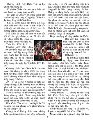 8
Ch­¬ng tr×nh §øc Chóa Trêi sù lùa
chän cña chóng ta.
V× chÝnh Chóa n¾n nªn t©m thÇn t«i,
dÖt thµnh t«i trong lßng mÑ t«i.
T«i c¶m t¹ Chóa v× t«i ®­îc dùng nªn
c¸ch ®¸ng sî l¹ lïng. C«ng viÖc Chóa thËt
l¹ lïng, long t«i biÕt râ l¾m.
Khi t«i ®­îc dùng nªn trong n¬i kÝn,
chÞu n¾n nªn c¸ch x¶o t¹i n¬i thÊp cña
®Êt(mét n¬i tèi t¨m vµ bÝ Èn), th× c¸c
x­¬ng cèt t«i kh«ng giÊu ®­îc Chóa.
MÊt Chóa ®· thÊy thÓ chÊt v« h×nh cña
t«i, sè c¸c ngµy ®Þnh cho t«i, ®· biªn vµo
sæ Chóa tr­íc khi ch­a cã
mét ngµy trong c¸c ngµy Êy.
Thi thiªn : 139:13-16
Ch­¬ng tr×nh §øc Chóa
Trêi cho mçi cuéc ®êi chóng
ta ®­îc thiÕt lËp trong l·nh
vùc thuéc linh tõ tr­íc khi
sang thÕ, vµ ®ã lµ ch­¬ng
tr×nh tèt lµnh nh­ chóng ta
thÊy trong c¸c ngµy Êy. Thi thiªn 139: 13-
16
Ch­¬ng tr×nh §øc Chóa Trêi cho mçi
cuéc ®êi chóng ta ®­îc thiÕt lËp trong
l·nh vùc thuéc linh tr­íc khi s¸ng thÕ, vµ
®ã lµ ch­¬ng tr×nh tèt lµnh nh­ chóng ta
thÊy trong Giªrªmi
29: 11” v× ta biÕt ý t­ëng ta nghÜ ®èi
cïng c¸c ng­¬i, lµ ý t­ëng b×nh an, kh«ng
ph¶i tai ho¹, ®Ó cho c¸c ng­¬i ®­îc sù
tr«ng cËy trong lóc cuèi cïng cña m×nh. “
Satan ®· nç lùc rÊt nhiÒu trong viÖc ph¸
háng ch­¬ng tr×nh Chóa trong hÇu hÕt
cuéc ®êi cña mçi ng­êi vµ møc thµnh
c«ng cña nã ®¹t ®­îc còng rÊt cao.
§øc Chóa Trêi ®· sai con Ngµi lµ Giª
xu ®Õn gi¶i cøu chóng ta vµ phôc håi mäi
sù vµo ®óng vÞ tri
Chóng ta sÏ kh«ng thÊy ®­îc nh÷ng
hiÖu qu¶ tÝch cùc trong ®êi sèng mçi ngµy
nÕu miÖng chØ nãi toµn nh÷ng viÖc tiªu
cùc. Chóng ta ph¶i nhí r»ng ®iÒu chóng ta
®ang nãi, lµ ®iÒu chóng ta ®ang cÇu hái.
Chóng ta ®ang b­íc vµo mét l·nh vùc
thÇn linh dùa vµo lêi nãi cña m×nh. Chóng
ta cã thÓ b­íc ch©n vµo l·nh ®Þa Satan,
®Þa phËn cña nh÷ng lêi rña s¶, ph¸t ra
nh÷ng viÖc gian ¸c vµ tiªu cùc hay chóng
ta cã thÓ b­íc vµo ranh giíi cña §øc
Chóa Trêi, ®Þa phËn cña nh÷ng ¬n ph­íc,
ph¸t ra nh÷ng viÖc tÝch cùc, tèt lµnh. Sù
chän lùa thuéc vÒ chóng ta.
§­îc t¹o dùng vµ n©ng ®ì bëi lêi Chóa.
Bëi ®øc tin, chóng ta
biÕt r»ng thÕ gian ®· lµm
nªn bëi lêi cña §øc Chóa
Trêi, ®Õn nçi nh÷ng vËt
bµy ra ®ã ®iÒu ch¼ng ph¶i
tõ vËt thÊy ®­îc mµ ®Õn.
Hªb¬r¬ 11:3
ThÕ giíi §øc Chóa Trêi
t¹o dùng ®­îc lµm nªn
bëi nh÷ng chÊt liÖu kh«ng thÊy ®­îc.
Trong S¸ng thÕ ký ®o¹n 1, khi §øc Chóa
Trêi ph¸n, th× mäi thø b¾t ®Çu xuÊt hiÖn :
¸nh s¸ng, bÇu trêi, ®Êt, rau cá, c©y trång
lµm s¶n sinh ra h¹t gièng, c©y tr¸i ; mÆt
trêi, mÆt tr¨ng vµ c¸c loµi s©u bä, nh÷ng
thó hoang d·, vµ vËt nu«i trong nhµ. Tr¸i
®Êt vµ mäi thø ®Òu ®­îc t¹o nªn bëi
nh÷ng thø kh«ng thÊy ®­îc, vµ ngµy nay
chóng vÉn cßn ®­îc b¶o tån bëi nh÷ng
thø kh«ng thÊy ®­îc.
Trong Hªb¬r¬ 1:3, chóng ta biÕt r»ng
§øc Chóa Trêi ®ang n¾m gi÷, vµ ®iÒu
khiÓn vò trô bëi Lêi ®Çy uy quyÒn cña
Ngµi. Vò trô ®­îc t¹o dùng bëi nh÷ng lêi
uy quyÒn vÉn cßn ®ang ®­îc duy tr×, tån
t¹i bëi cïng ®iÒu ®ã.
Cã thÓ b¹n sÏ nãi r»ng “ µ, dÜ nhiªn råi,
Joyce, nh­ng ®ã lµ §øc Chóa Trêi “
Nh­ng chóng ta ph¶i nhí r»ng hÕt th¶y
 