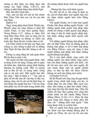 9
chóng ta ®Òu ®­îc t¹o dùng theo ¶nh
t­îng cña Ngµi (S¸ng 1:26-27), nªn
chóng ta ph¶i hµnh ®éng nh­ chÝnh Ngµi.
H·y lµm ®iÒu Ngµi lµm...
VËy, anh em h·y trë nªn kÎ b¾t ch­íc
§øc Chóa Trêi nh­ con c¸i rÊt yªu dÊu
cña Ngµi.
£phªs« 5:1
Ngay trong ph©n ®o¹n Kinh Th¸nh nµy,
Phaol« còng nãi r»ng chóng ta ph¶i b¾t
ch­íc Chóa, vµ häc theo g­¬ng Ngµi.
Trong R«ma 4:17, chóng ta ®­îc biÕt
r»ng §øc Chóa Trêi...ban sù sèng cho kÎ
chÕt, gäi nh÷ng sù kh«ng cã (®iÒu mµ
tr­íc ®©y Ngµi ®· nãi vµ høa) nh­ cã råi.
Lêi Chóa chÝnh lµ lêi høa cña Ngµi cho
chóng ta, nªn chóng ta ph¶i nãi ra nh÷ng
®iÒu Ngµi ®· høa nh­ thÓ chóng ta ®· cã
råi.
Chóng ta còng ®õng ®Ó mÊt qu©n b×nh.
§Ó t«i ®­a ra mét vÝ dô.
T«i muèn nãi ®Õn mét ng­êi bÖnh. Anh
ta ®ang bÞ ho rÊt nÆng. Giäng anh ta nghe
rÊt khµn ®ôc, thÊp h¬n giäng b×nh th­êng
kho¶ng ba tr­êng canh. Mòi vµ miÖng
anh ta ®Òu ®á tÊy vµ mäng n­íc, tr«ng
anh ta rÊt mÖt mái. Mét ng­êi b¹n ®Õn
hái r»ng “ B¹n bÞ bÖnh µ ? “ VËy anh ta
ph¶i tr¶ lêi thÕ nµo ®Ó võa bµy tá ®øc tin,
nh­ng còng võa lµ c©u tr¶ lêi thËt lßng vµ
lÞch thiÖp cho ng­êi b¹n kia ? T«i tin r»ng
mét phÇn c©u tr¶ lêi n»m trong chÝnh møc
®é tr­ëng thµnh thuéc linh cña ng­êi b¹n
®ã.
...Nh­ng h·y lµm c¸ch kh«n ngoan.
V¶, ®èi víi t«i ai vÉn còng lµ ®­îc tù
do, mµ t«i ®µnh phôc mäi ng­êi, hÇu cho
t«i ®­îc nhiÒu ng­êi h¬n (cho §Êng
Christ).
Víi ng­êi Giu®a, t«i ë nh­ mét ng­êi
Giu®a, hÇu ®­îc nh÷ng ng­êi Giu®a ; víi
nh÷ng ng­êi d­íi quyÒn luËt ph¸p (dÇu
chÝnh t«i ch¼ng ë d­íi quyÒn luËt ph¸p),
t«i còng ë nh­ kÎ d­íi quyÒn ph¸p luËt,
hÇu ®­îc nh÷ng ng­êi d­íi quyÒn luËt
ph¸p.
Víi nh÷ng ng­êi kh«ng luËt ph¸p, (dÇu
®èi víi §øc Chóa Trêi t«i kh«ng ph¶i lµ
kh«ng luËt ph¸p, v× t«i ë d­íi luËt ph¸p
cña §Êng Christ), song t«i còng ë nh­
ng­êi kh«ng luËt ph¸p, hÇu ®­îc nh÷ng
ng­êi kh«ng luËt ph¸p.
T«i ë yÕu ®uèi (thiÕu s¸ng suèt) víi
nh÷ng ng­êi yÕu ®uèi (thiÕu s¸ng suèt),
hÇu cho ®­îc nh÷ng ng­êi yÕu ®uèi ; t«i
®· trë nªn mäi c¸ch cho mäi ng­êi, ®Ó
cøu chuéc ®­îc mét vµi ng­êi (chinh
phôc vµ ®­a hä ®Õn víi Jªsus Christ)
kh«ng cø c¸ch nµo (b»ng mäi c¸ch).
I C«rinht« 9:19-22
Sø ®å Phaol« nãi r»ng «ng ®· gÆp nhiÒu
ng­êi trong chÝnh t×nh tr¹ng cña hä, vµ
chinh phôc hä cho Chóa. Bªn c¹ch viÖc
nh¾c nhë chóng ta ph¶i b¾t ch­íc Chóa,
«ng còng b¶o h·y b¾t ch­íc «ng : H·y b¾t
ch­íc t«i (häc theo g­¬ng t«i), còng nh­
chÝnh m×nh t«i b¾t ch­íc §Êng Christ
(§Êng Mªsi) (I C«r 11:1). §iÒu ®ã thËt
quan träng khi chóng ta buéc ph¶i ®èi
diÖn víi “ nh÷ng ®iÒu v­ît ngoµi “ kh¶
n¨ng thuéc linh vµ sù hiÓu biÕt.
NÕu cã ng­êi b¹n ®ang quan t©m ®Õn
søc khoÎ cña b¹n nh­ng kh«ng ph¶i lµ
ng­êi tin Chóa, th× c©u tr¶ lêi cña b¹n
 