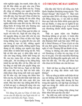 12
niên nghiện ngập, lưu manh, trộm cắp, tù
tội đã đón nhận sự giải cứu của Chúa
Giê-xu, cùng với gia đình của họ. Trong
đó cũng có những con người bị nhiễm
HIV. Tôi không biết họ còn sống bao lâu
trên đất này, hay bao giờ Chúa sẽ đem họ
trở về với Ngài, nhưng tôi tin chắc rằng
họ đang sống những ngày tháng có ý
nghĩa nhất trên cuộc đời của họ. Đó là họ
đang bước đi trong tình yêu thương của
Chúa Giê-xu và sống cho người khác.
Vì sự cứu rỗi của Chúa quá kỳ diệu và
tuyệt vời trên tôi, Ngài đã cứu sống tôi,
tôi nguyện dâng cả cuộc đời còn lại của
mình để sống cho Chúa và hầu việc Ngài
trong những mục vụ giúp đỡ cho các anh
em trong tệ nạn xã hội, những người
nghiện ngập lưu manh, những người lang
thang tù tội, những con người còn đang
chìm đắm và khốn khổ trong tội lỗi. Nếu
bất cứ khi nào quý vị nhìn thấy một ai
vẫn còn lang thang, khốn khổ trong tội
lỗi, ma túy, rượu chè, cờ bạc, trộm cắp,
cướp giật... thì xin đừng sợ họ, đừng lảng
tránh họ mà hãy đến với họ. Hãy nói với
họ rằng có một tình yêu quyền năng của
Chúa Cứu Thế Giê-xu, Ngài có thể biến
đổi cuộc đời của họ. Bởi tôi biết chắc
chắn được rằng trong mỗi một con người
tội lỗi như vậy, tận trong sâu thẳm tâm
hồn của họ, họ luôn đói khát một tình yêu
và một sự biến đổi trên cuộc đời của
mình. Hãy làm như vậy chẳng phải để họ
sẽ biết ơn quý vị, nhưng để công việc của
Chúa được kết quả qua đời sống của quý
vị.
Tôi dâng lời cảm tạ Chúa về tình yêu
và ơn cứu rỗi diệu kỳ của Ngài trên tôi và
qui mọi vinh hiển cho Ngài. Amen.
Nam Quốc Trung
CÓ THƯỢNG ĐẾ HAY KHÔNG
Gần đây nhà Vật lý nổi tiếng của Anh
Quốc Stephen Hawking trong quyển “The
Grand Design” (Kế hoạch Vĩ Đại) mới
xuất bản năm 2010 viết rằng vũ trụ không
cần Đấng Sáng tạo, vì vật chất tự nhiên
theo quy luật của thiên nhiên gom góp lại
mà tạo thành, vì sáng tạo có nghĩa là tạo
một vật từ chỗ không có gì. Lời tuyên bố
của Hawking khiến nhiều người hoang
mang.
Thật ra quan niệm của Stephen
Hawking không có gì mới, vì trước đây
trong quyển sách nổi tiếng của ông do
nhà Bantam Dell xuất bản năm 1988 tựa
đề A Brief History of Time (Lịch sử vắn
tắt của thời gian), Hawking đã tỏ ra hoài
nghi về việc Thượng Đế tạo thành vũ trụ.
Chúng ta không cần phải tranh luận
với Hawking về niềm tin của ông về vũ
trụ vô tri giác. Chỉ tiếc một điều Hawking
không hề đả động đến nguồn gốc sinh vật
trên trái đất nầy. Tới bây giờ khoa học
vẫn chưa trả lời được các câu hỏi sau:
1) Sinh vật hay sự sống từ đâu mà ra?
Có phải sự sống đột nhiên xuất hiện
không?
2) Nếu sự sống tự nhiên xuất hiện thì tại
sao nó không xuất hiện trên bất cứ hành
tinh nào khác trong thái dương hệ hay
trong dải ngân hà, nơi tập họp của hàng tỉ
ngôi sao trong đó nhiều cái có cấu trúc
giống y quả đất?
3) Cái gì tạo ra hàng triệu chủng loại
khác nhau trên quả địa cầu nầy?
4) Sự chết của sinh vật hay loài người
có phải là điểm kết thúc không?
 