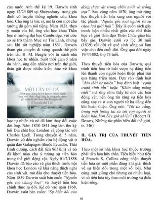 16
của nước Anh thế kỷ 19. Darwin sinh
ngày 12/2/1809 tại Shrewsbury, trong gia
đình có truyền thống nghiên cứu khoa
học. Cha ông là bác sĩ, mẹ là con một chủ
xưởng đồ gốm nổi tiếng. Năm 1828, theo
ý muốn của bố, ông vào học khoa Thần
học ở trường đại học Cambridge, với ước
ao sẽ trở thành Mục sư Tin Lành, nhưng
sau khi tốt nghiệp năm 1831. Darwin
tham gia chuyến đi vòng quanh thế giới
trên tàu H. M. Beagle với tư cách nhà
khoa học tự nhiên. Suốt thời gian 5 năm
du hành, ông đến nhiều nơi trên thế giới,
thâu gặt được nhiều kiến thức về khoa
học tự nhiên và nó đã làm thay đổi cuộc
đời ông. Năm 1838-1841 ông làm thư ký
hội Địa chất học London và cộng tác với
Charles Lyell. Trong chuyến đi 5 năm,
Darwin có đến nghiên cứu hệ động vật ở
quần đảo Galapagos (thuộc Ecuador, Thái
Bình dương, cách đất liền 965Km) và nó
đã khơi mào cho ý tưởng sự tiến hóa
trong thế giới động vật. Ngày 01/7/1858
Darwin đã báo cáo và giải thích trước hội
khoa học London về khả năng thích nghi
của sinh vật, mở đầu cho thuyết tiến hóa.
Năm 1859 Darwin xuất bản cuốn “Nguồn
gốc các chủng loại” và thuyết tiến hóa
chính thức ra đời. Kế đó vào năm 1868,
Darwin xuất bản cuốn: “Sự biến đổi của
động thực vật trong chăn nuôi và trồng
trọt”. Sau cùng năm 1870, ông mở rộng
học thuyết tiến hóa sang con người với
tác phẩm: “Nguồn gốc loài người và sự
chọn lựa giới tính”. Đây là cuốn sách gây
tranh luận nhiều nhất giữa các nhà thần
học và giới lãnh đạo Thiên Chúa giáo lúc
bấy giờ. Darwin cưới vợ lúc 30 tuổi
(1839) rồi dời về quê sinh sống và làm
việc cho đến cuối đời. Ông qua đời ngày
19/4/1882, thọ 73 tuổi.
Theo thuyết tiến hóa của Darwin, quá
trình tiến hóa từ loài vượn hạ đẳng tiến
lên thành con người hoàn thiện phải trải
qua hằng triệu năm. Dựa vào định luật
“đào thải tự nhiên” hay định luật “cạnh
tranh sinh tồn” hoặc “Khôn sống móng
chết” mà ông nhìn thấy từ nơi các loài
động vật, nên ông tin rằng sự tiến hóa
cũng xảy ra ở con người từ hạ đẳng đến
khi hoàn thiện. Ông nói: “Tôi tin rằng,
trong một tương lai xa xôi con người sẽ
hoàn hảo hơn bây giờ nhiều” (Robert B.
Downs, Những tác phẩn biến đổi thế giới,
tr. 346).
II. GIÁ TRỊ CỦA THUYẾT TIẾN
HÓA.
Theo một số nhà khoa học thuộc trường
phái tiến hóa hữu thần. Tiêu biểu như tiến
sĩ Francis S. Collins công nhận thuyết
tiến hóa có một phần đúng khi giải thích
về sự biến đổi trong một số loài. Như
cùng một giống chó nhưng có nhiều loại,
vì nó tiến hóa tùy theo môi trường và điều
kiện sống.
 
