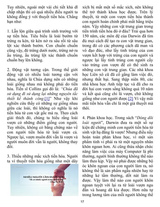 17
Tuy nhiên, ngoài một vài chi tiết khả dĩ
chấp nhận thì có quá nhiều điều người ta
không đồng ý với thuyết tiến hóa. Chẳng
hạn như:
1. Lẫn lộn giữa quá trình sinh trưởng với
sự tiến hóa. Tiêu biểu là loài bướm từ
trứng ra kén, từ kén nở ra sâu rồi từ sâu
lột xác thành bướm. Con chuồn chuồn
cũng vậy, đẻ trứng dưới nước, trứng nở ra
ấu trùng, ấu trùng lột xác thành chuồn
chuồn bay lên không.
2. Động vật tương cận. Trong thế giới
động vật có nhiều loài tương cận với
nhau, nghĩa là Chúa dựng nên có những
loài giống nhau mà không phải do tiến
hóa. Tiến sĩ Collins gọi đó là: “Chúa đã
sử dụng đi sử dụng lại những nguyên tắc
thiết kế thành công.[1]” Như vậy khi
nghiên cứu thấy có những sự giống nhau
giữa các loài, thì không có nghĩa là nó
tiến hóa từ con vật gốc mà ra. Theo cách
giải thích đó, chúng ta hiểu rằng loài
vượn có những điểm giống con người.
Tuy nhiên, không có bằng chứng nào về
con người tiến hóa từ loài vượn cả.
Ngược lại, vượn muôn đời vẫn là vượn và
người muôn đời vẫn là người, không thay
đổi.
3. Thiếu những mắc xích tiến hóa. Người
ta ví thuyết tiến hóa giống như một dây
xích bị mất một số mắc xích, nên không
thể trở thành khoa học được. Trên lý
thuyết, từ một con vượn tiến hóa thành
con người hoàn chỉnh phải mất hằng triệu
năm. Vậy những con vật trung gian trong
tiến trình tiến hóa đó ở đâu? Trải qua hơn
150 năm, các môn đệ của Darwin đã tìm
đủ mọi cách để tạo ra con vật trung gian,
trong đó có các phương cách dã man và
vô đạo đức, như lấy tinh trùng của con
vượn kết hợp với trứng của con người và
ngược lại lấy tinh trùng con người cấy
vào trứng con vượn để có thể sinh ra
những con vật trung gian. Các nhà khoa
học Liên xô cũ đã cố gắng làm việc đó,
nhưng thất bại. Sang thập niên 80, các
nhà khoa học Anh tiếp tục và đã cho ra
đời hai con vượn sống không quá 10 năm
và kết quả cũng chỉ là vượn, chứ không
giống như con người được.[2] Vì vậy mãi
mãi tiến hóa vẫn chỉ là một giả thuyết mà
thôi.
4. Phản khoa học. Trong sách “Dòng dõi
loài người”, Darwin đưa ra một số sự
kiện để chứng minh con người tiến hóa từ
sinh vật hạ đẳng là vượn! Nhưng điều nầy
hoàn toàn phản khoa học, vì một sản
phẩm tinh vi phải ra từ một nguyên nhân
khôn ngoan hơn. Ai cũng thừa nhận chức
năng làm việc của máy Computer là phi
thường, người bình thường không thể nào
làm theo kịp. Vậy nó phải được những bộ
óc khôn ngoan của con người làm ra, nó
không thể là sản phẩm ngẫu nhiên hay từ
những kẻ tầm thường, dốt nát làm ra
được. Vậy làm thế nào con người khôn
ngoan tuyệt vời lại ra từ loài vượn ngu
đần và hoang dã kia được. Hơn nữa tự
trong lương tâm của mỗi người không thể
 