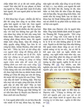 18
chấp nhận khi có ai đó nói mình giống
vượn! Nói như thế là xúc phạm và thóa
mạ người ta. Nếu quả thật vượn là tổ phụ
loài người, thì con người phải tự hào mới
đúng chứ!
5. Khi khoa học về gen - nhiễm sắc thể ra
đời thì càng làm sáng tỏ sự khác nhau
giữa loài người và loài vật. Gen người
hoàn toàn khác với gen loài vật. Khoa
học đã chứng minh nhiễm sắc thể của loài
nầy với loài kia không bao giờ lẫn lộn
vào nhau hay nhảy từ loài nầy sang loài
khác được. Thậm chí cùng là máu người,
nhưng phải đúng nhóm máu, thì người
nhận mới sống được. Qua đó chúng ta
thấy quyền năng Đấng Tạo hóa là vô
cùng kỳ diệu. Julian Huxley, nhà sinh vật
học nói: “Nhìn lại lịch sử dài dằng dặc
con người thấy rằng đó không phải là
một lịch sử đi xuống mà là đi lên.. hiểu
như vậy chúng ta có quyền kiên nhẫn..
biết rằng ít ra chúng ta cũng có hằng
ngàn triệu năm nữa để vươn lên tới
những đỉnh cao mới của cuộc sống.”[3]
Tuy nhiên, theo cách nói của Huxley, nếu
Chúa dựng nên mà còn khiếm khuyết để
rồi theo luật tiến hóa tự nhiên hoàn chỉnh
những gì Chúa đã sáng tạo còn dở dang,
thì trước hết lời tuyên bố của Chúa: “Mọi
việc đều tốt lành” là không thật. Thứ hai
nếu mọi vật cứ ngày càng tiến hóa, thì thế
giới nầy sẽ như thế nào? Nếu cả loài
người và loài vật cứ tiếp tục tiến hóa thì
sẽ đi tới đâu? Nhưng quả thật không hề
có tiến hóa theo lý thuyết của Darwin và
theo cách nói của Huxley!
6. Con người phát triển và cải hóa theo đà
văn minh về trí tuệ, khoa học, kỷ thuật,
tiện nghi vật chất, nếp sống và sự tổ chức
xã hội v.v.. tuy nhiên, con người thì mãi
mãi vẫn hình thù đó, lương tri đó, tâm
thần và linh hồn đó như Chúa đã dựng
nên từ ban đầu. Sự gia tăng kiến thức, văn
minh tiến bộ trong lãnh vực tri thức và
khoa học kỹ thuật không phải là tiến hóa
mà nó chính là sự phát triển tự nhiên của
xã hội con người.
Bản thân của Darwin vốn là người hữu
thần. Ông luôn khẳnh định mình là người
tin Thượng Đế. Trong quyển: “Đời sống
và thư từ” ông viết: Còn một lý lẽ rất
mạnh nữa khiến tôi tin ở Thượng Đế, đó
là lý lẽ lý trí chứ không phải lý lẽ tình
cảm. Người ta rất khó hay hầu như không
thể quan niệm được rằng cả cái vũ trũ
mênh mông và kỳ ảo nầy.. lại có thể là
kết quả của một sự ngẫu nhiên mù
quáng.. suy nghĩ miên man như vậy, sau
tôi tự cảm thấy phải tin rằng có một Đệ
Nhất Nguyên Nhân có trí thông minh
tương tự như người, nghĩa là tôi tin có
Thượng Đế. [4] Tuy nhiên, sau khi
nghiên cứu mọi vật và vì không tìm được
nguồn gốc của vạn vật nên Darwin rơi
vào tình trạng hoài nghi và Bất khả tri.
Darwin viết: “Chúng ta không thể nào
biết nổi nguồn gốc của vạn vật và tôi
đành cam nhận mình là người theo chủ
trương Lý trí hữu hạn - nghĩa là Bất khả
tri”[5]
 