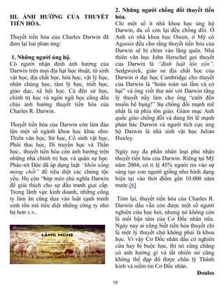 19
III. ẢNH HƯỞNG CỦA THUYẾT
TIẾN HÓA.
Thuyết tiến hóa của Charles Darwin đã
đem lại hai phản ứng:
1. Những người ủng hộ.
Có người nhận định ảnh hưởng của
Darwin trên mọi địa hạt học thuật, từ sinh
vật học, địa chất học, hóa học, vật lý học,
nhân chủng học, tâm lý học, triết học,
giáo dục, xã hội học. Cả đến sử học,
chính trị học và ngôn ngữ học cũng đều
chịu ảnh hưởng thuyết tiến hóa của
Charles R. Darwin.
Thuyết tiến hóa của Darwin còn làm đảo
lộn một số ngành khoa học khác như:
Thiên văn học, Sử học, Cổ sinh vật học,
Phôi thai học, Di truyền học và Thần
học.. thuyết tiến hóa còn ảnh hưởng trên
những nhà chính trị học và quân sự học.
Phác-xít Đức đã áp dụng luật “khôn sống
móng chết” để tiêu diệt các chủng tộc
yếu. Họ còn “bóp méo chủ nghĩa Darwin
để giải thích cho sự đấu tranh giai cấp.
Trong lãnh vực kinh doanh, những công
ty làm ăn cũng dựa vào luật cạnh tranh
sinh tồn mà tiêu diệt những công ty nhỏ
bé hơn v.v..
2. Những người chống đối thuyết tiến
hóa.
Chỉ một số ít nhà khoa học ủng hộ
Darwin, đa số còn lại đều chống đối. Ở
Anh có nhà khoa học Owen, ở Mỹ có
Agassiz đều cho rằng thuyết tiến hóa của
Darwin sẽ bị chìm vào lãng quên. Nhà
thiên văn học John Herschel gọi thuyết
của Darwin là “định luật lộn xộn”.
Sedgweick, giáo sư địa chất học của
Darwin ở đại học Cambridge cho thuyết
của Darwin là “hoàn toàn sai lầm và có
hại” và ông viết thư nói với Darwin rằng
lý thuyết nầy làm cho ông “cười đến
muốn bể bụng!” Sự chống đối mạnh mẽ
nhất là từ phía tôn giáo. Giám mục Anh
quốc giáo chống đối và dùng lời lẽ mạnh
phản bác Darwin và người tích cực ủng
hộ Darwin là nhà sinh vật học Julian
Huxley.
Ngày nay đa phần nhân loại phủ nhận
thuyết tiến hóa của Darwin. Riêng tại Mỹ
năm 2004, có tỉ lệ 45% người tin vào sự
sáng tạo con người giống như hình dạng
hiện tại vào thời điểm gần 10.000 năm
trước.[6]
Tóm lại, thuyết tiến hóa của Charles R.
Darwin dầu vẫn còn được một số người
nghiên cứu học hỏi, nhưng nó không còn
là mối bận tâm của Cơ Đốc nhân nữa.
Ngày nay ai cũng biết tiến hóa thuyết chỉ
là một lý thuyết chứ không phải là khoa
học. Vì vậy Cơ Đốc nhân dầu có nghiên
cứu hay bị buộc học, thì nó cũng chẳng
có ảnh hưởng gì và tất nhiên nó cũng
không thể đạp đổ được chân lý Thánh
kinh và niềm tin Cơ Đốc nhân.
Doulos
 