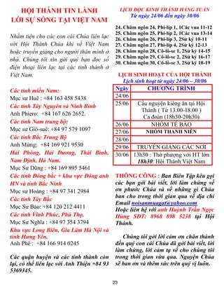 23
HỘI THÁNH TIN LÀNH
LỜI SỰ SỐNG TẠI VIỆT NAM
Nhằm tiện cho các con cái Chúa liên lạc
với Hội Thánh Chúa khi về Việt Nam
hoặc truyền giảng cho người thân mình ở
nhà. Chúng tôi xin gởi quý bạn đọc số
điện thoại liên lạc tại các tỉnh thành ở
Việt Nam.
Các tỉnh miền Nam:
Mục sư Huê : +84 163 458 5438
Các tỉnh Tây Nguyên và Ninh Bình
Anh Phiero: +84 167 626 2652.
Các tỉnh Nam trung bộ:
Mục sư Giô-suê: +84 97 579 1097
Các tỉnh Bắc Trung Bộ
Anh Mừng: +84 169 921 9530
Hải Phòng, Hải Dương, Thái Bình,
Nam Định, Hà Nam.
Mục Sư Dũng : +84 169 895 5461
Các tỉnh Đông bắc + khu vực Đông anh
HN và tỉnh Bắc Ninh
Mục sư Hoàng : +84 97 341 2984
Các tỉnh Tây Bắc
Mục Sư Bảo: +84 120 212 4411
Các tỉnh Vĩnh Phúc, Phú Thọ.
Mục Sư Nghĩa : +84 97 354 3794
Khu vực Long Biên, Gia Lâm Hà Nội và
tỉnh Hưng Yên.
Anh Phê : +84 166 914 0245
Các quận huyện và các tỉnh thành còn
lại, có thể liên lạc với Anh Thiện +84 93
5369345.
LỊCH ĐỌC KINH THÁNH HẰNG TUẦN
Từ ngày 24/06 đến ngày 30/06
24. Châm ngôn 24, Phi-líp 1, 1Các vua 11-12
25. Châm ngôn 25, Phi-líp 2, 1Các vua 13-14
26. Châm ngôn 26, Phi-líp 3, 2Sử ký 10-11
27. Châm ngôn 27, Phi-líp 4, 2Sử ký 12-13
28. Châm ngôn 28, Cô-lô-se 1, 2Sử ký 14-15
29. Châm ngôn 29, Cô-lô-se 2, 2Sử ký 16-17
30. Châm ngôn 30, Cô-lô-se 3, 2Sử ký 18-19
LỊCH SINH HOẠT CỦA HỘI THÁNH
Lịch sinh hoạt từ ngày 24/06 – 30/06
Ngày CHƯƠNG TRÌNH
24/06
25/06 Cầu nguyện kiêng ăn tại Hội
Thánh ( Từ 13.00-18.00 )
Ca đoàn (18h30-20h30)
26/06 NHÓM TẾ BÀO
27/06 NHÓM THANH NIÊN
28/06
29/06 TRUYỀN GIẢNG CÁC NƠI
30/06 13h30 : Thờ phượng với HT lớn
18h30: Hội Thánh Việt Nam
THÔNG CÔNG : Ban Biên Tập kêu gọi
các bạn gởi bài viết, lời làm chứng về
ơn phước Chúa và về những gì Chúa
ban cho trong thời gian qua về địa chỉ
Email noisanmuagat@yahoo.com
Hoặc liên hệ với anh Huỳnh Trần Ngọc
Hùng SĐT: 8968 898 5238 tại Hội
Thánh.
Chúng tôi gởi lời cảm ơn chân thành
đến quý con cái Chúa đã gởi bài viết, lời
làm chứng, lời cảm tạ về cho chúng tôi
trong thời gian vừa qua. Nguyện Chúa
sẽ ban ơn và thêm sức trên quý vị luôn.
 