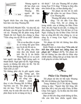 3
Nhưng người ta
đã lựa chọn con
đường bất tuân
Thượng Đế;
người đã lựa
chọn sai.
Người thích làm vừa lòng chính mình
hơn làm vừa lòng Thượng Đế.
NGƯỜI ĐÃ PHẠM TỘI.- Và như thế, tội
đã bước vào thế gian Sự chết đã đi chung
với tội. Thượng Đế đã phán trong Kinh
Thánh (là Lời Ngài) cho chúng ta rằng:
"Tiền công của tội lỗi là sự chết." (Rôma
6:23).
Tất cả sự đau đớn và gian
ác có trong thế gian hôm
nay là do tội lỗi mà ra.
Tội lỗi giống như đám
mây đen che khuất mặt
trời. Đó là lý do khiến
Thượng Đế có vẻ xa cách
loài người vạn dặm. Ngài trong sạch và
thánh khiết. Ngài ghét tội lỗi. Ngài không
muốn và không thể nhìn tội lỗi. Tội lỗi
làm bế tắc đường đi tới Ngài.
TỘI LỖI LÀ GÌ?
Tội không phải chỉ là giết người, trộm
cắp, lường gạt, làm
bậy. Tôi phạm tội khi
tôi sống cho
chính mình
thay vì cho Thượng Đế, là Đấng
Tạo-hóa của tôi. Tôi phạm tội
khi tôi bảo: "Tôi là chủ chính
mình, nay là cuộc đời của tôi, tôi
phải được tự do sử dụng nó tùy ý
tôi thích." Lời của Thượng Đế có phán
trong Êsai 53:6 rằng: "Chúng ta thảy đều
như chiên đi lạc, ai theo đường nấy,"
Tôi phạm tội khi tôi từ chối
đặt niềm tin nơi Jêsus Christ,
Con Thượng Đế.
Thượng Đế phán với chúng ta
rằng: "Ai tin đến Con Đức
Chúa Trời, thì có chứng ấy
trong mình; còn ai không tin Đức Chúa
Trời, thì cho Ngài là nói dối, vì chẳng tin
đến chứng Đức Chúa Trời đã làm về Con
Ngài. Chứng ấy tức là Đức Chúa Trời đã
ban sự sống đời đời cho chúng ta, và sự
sống ấy ở trong Con Ngài." (I Giăng
5:10-11).
Tôi phạm tội khi tôi không làm điều
đáng phải làm.
Kinh Thánh có chép rằng:"Cho nên, kẻ
biết làm điều lành mà chẳng làm, thì
phạm tội." (Giacơ 4:17). Tôi phạm tội
khi tôi không lưu tâm đến kẻ khác như
chính mình, chẳng làm gì cả hoặc làm rất
ít để giúp kẻ cô đơn, bất hạnh.
Tôi phạm tội khi tôi bất tuân Thượng
Đế, khi tôi không yêu Ngài hết lòng.
Trong Mathiơ 22:37-38 (Kinh Thánh)
chúng ta đọc: "Ngươi hãy hết lòng, hết
linh hồn, hết ý mà yêu mến Chúa, là Đức
Chúa Trời ngươi. Ấy là điều răn thứ nhứt
và lớn hơn hết."
Bạn có thể cho rằng mình không tệ lắm,
vẫn còn khá hơn nhiều người khác.
 