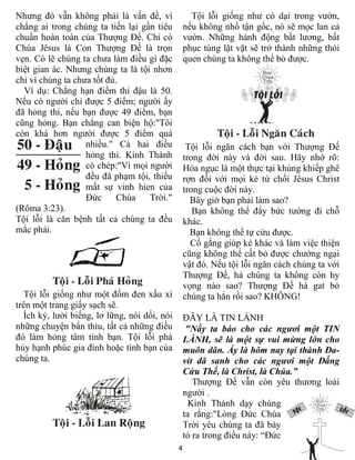 4
Nhưng đó vẫn không phải là vấn đề, vì
chẳng ai trong chúng ta tiến lại gần tiêu
chuẩn hoàn toàn của Thượng Đế. Chỉ có
Chúa Jêsus là Con Thượng Đế là trọn
vẹn. Có lẽ chúng ta chưa làm điều gì đặc
biệt gian ác. Nhưng chúng ta là tội nhơn
chỉ vì chúng ta chưa tốt đủ.
Ví dụ: Chẳng hạn điểm thi đậu là 50.
Nếu có người chỉ được 5 điểm; người ấy
đã hỏng thi, nếu bạn được 49 điểm, bạn
cũng hỏng. Bạn chẳng can biện hộ:"Tôi
còn khá hơn người được 5 điểm quá
nhiều." Cả hai điều
hỏng thi. Kinh Thánh
có chép:"Vì mọi người
đều đã phạm tội, thiếu
mất sự vinh hien của
Đức Chúa Trời."
(Rôma 3:23).
Tội lỗi là căn bệnh tất cả chúng ta đều
mắc phải.
Tội lỗi giống như một đốm đen xấu xí
trên một trang giấy sạch sẽ.
Ích kỷ, lười biếng, lơ lững, nói dối, nói
những chuyện bẩn thỉu, tất cả những điều
đó làm hỏng tâm tính bạn. Tội lỗi phá
hủy hạnh phúc gia đình hoặc tình bạn của
chúng ta.
Tội lỗi giống như cỏ dại trong vườn,
nếu không nhổ tận gốc, nó sẽ mọc lan cả
vườn. Những hành động bất lương, bất
phục tùng lặt vặt sẽ trở thành những thói
quen chúng ta không thể bỏ được.
Tội lỗi ngăn cách bạn với Thượng Đế
trong đời này và đời sau. Hãy nhớ rõ:
Hỏa ngục là một thực tại khủng khiếp ghê
rợn đối với mọi kẻ từ chối Jêsus Christ
trong cuộc đời này.
Bây giờ bạn phải làm sao?
Bạn không thể đẩy bức tường đi chỗ
khác.
Bạn không thể tự cứu được.
Cố gắng giúp kẻ khác và làm việc thiện
cũng không thể cất bỏ được chướng ngại
vật đó. Nếu tội lỗi ngăn cách chúng ta với
Thượng Đế, há chúng ta không còn hy
vọng nào sao? Thượng Đế há gat bỏ
chúng ta hẳn rồi sao? KHÔNG!
ĐÂY LÀ TIN LÀNH
"Nầy ta báo cho các ngươi một TIN
LÀNH, sẽ là một sự vui mừng lớn cho
muôn dân. Ấy là hôm nay tại thành Đa-
vít đã sanh cho các ngươi một Đấng
Cứu Thế, là Christ, là Chúa.”
Thượng Đế vẫn còn yêu thương loài
người .
Kinh Thánh dạy chúng
ta rằng:"Lòng Đức Chúa
Trời yêu chúng ta đã bày
tỏ ra trong điều này: “Đức
 