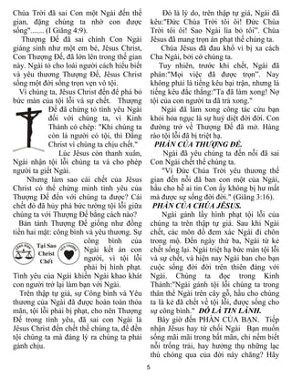 5
Chúa Trời đã sai Con một Ngài đến thế
gian, đặng chúng ta nhờ con được
sống"....... (I Giăng 4:9).
Thượng Đế đã sai chính Con Ngài
giáng sinh như một em bé, Jêsus Christ,
Con Thượng Đế, đã lớn lên trong thế gian
này. Ngài tỏ cho loài người cách hiểu biết
và yêu thương Thượng Đế, Jêsus Christ
sống một đời sống trọn vẹn vô tội.
Vì chúng ta, Jêsus Christ đến để phá bỏ
bức màn của tội lỗi và sự chết. Thượng
Đế đã chứng tỏ tình yêu Ngài
đối với chúng ta, vì Kinh
Thánh có chép: "Khi chúng ta
còn là người có tội, thì Đấng
Christ vì chúng ta chịu chết."
Lúc Jêsus còn thanh xuân,
Ngài nhận tội lỗi chúng ta và cho phép
người ta giết Ngài.
Nhưng làm sao cái chết của Jêsus
Christ có thể chứng minh tình yêu của
Thượng Đế đến với chúng ta được? Cái
chết đó đã hủy phá bức tường tội lỗi giữa
chúng ta với Thượng Đế bằng cách nào?
Bản tánh Thượng Đế giống như đồng
tiền hai mặt: công bình và yêu thương. Sự
công bình của
Ngài kết án con
người, vì tội lỗi
phải bị hình phạt.
Tình yêu của Ngài khiến Ngài khao khát
con người trở lại làm bạn với Ngài.
Trên thập tự giá, sự Công bình và Yêu
thương của Ngài đã được hoàn toàn thỏa
mãn, tội lỗi phải bị phạt, cho nên Thượng
Đế trong tình yêu, đã sai con Ngài là
Jêsus Christ đến chết thế chúng ta, để đền
tội chúng ta mà đáng lý ra chúng ta phải
gánh chịu.
Đó là lý do, trên thập tự giá, Ngài đã
kêu:"Đức Chúa Trời tôi ôi! Đức Chúa
Trời tôi ôi! Sao Ngài lìa bỏ tôi”. Chúa
Jêsus đã mang trọn án phạt thế chúng ta.
Chúa Jêsus đã đau khổ vì bị xa cách
Cha Ngài, bởi cớ chúng ta.
Tuy nhiên, trước khi chết, Ngài đã
phán:"Mọi việc đã được trọn”. Nay
không phải là tiếng kêu bại trận, nhưng là
tiếng kêu đắc thắng:"Ta đã làm xong! Nợ
tội của con người ta đã trả xong."
Ngài đã làm xong công tác cứu bạn
khỏi hỏa ngục là sự huỷ diệt đời đời. Con
đường trở về Thượng Đế đã mở. Hàng
rào tội lỗi đã bị triệt hạ.
PHẦN CỦA THƯỢNG ĐẾ.
Ngài đã yêu chúng ta đến nỗi đã sai
Con Ngài chết thế chúng ta.
"Vì Đức Chúa Trời yêu thương thế
gian đến nỗi đã ban con một của Ngài,
hầu cho hễ ai tin Con ấy không bị hư mất
mà được sự sống đời đời." (Giăng 3:16).
PHẦN CỦA CHÚA JÊSUS.
Ngài gánh lấy hình phạt tội lỗi của
chúng ta trên thập tự giá. Sau khi Ngài
chết, các môn đồ đem xác Ngài đi chôn
trong mộ. Đến ngày thứ ba, Ngài từ kẻ
chết sống lại. Ngài triệt hạ bức màn tội lỗi
và sự chết, và hiện nay Ngài ban cho bạn
cuộc sống đời đời trên thiên đàng với
Ngài. Chúng ta đọc trong Kinh
Thánh:"Ngài gánh tội lỗi chúng ta trong
thân thể Ngài trên cây gỗ, hầu cho chúng
ta là kẻ đã chết về tội lỗi, được sống cho
sự công bình." ĐÓ LÀ TIN LÀNH.
Bây giờ đến PHẦN CỦA BẠN. Tiếp
nhận Jêsus hay từ chối Ngài Bạn muốn
sống mãi mãi trong bất mãn, chỉ nếm biết
nỗi trống trải, hay hưởng thụ những lạc
thú chóng qua của đời này chăng? Hãy
 