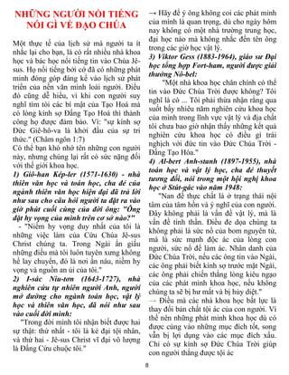 8
NHỮNG NGƯỜI NỔI TIẾNG
NÓI GÌ VỀ ĐẠO CHÚA
Một thực tế của lịch sử mà người ta ít
nhắc lại cho bạn, là có rất nhiều nhà khoa
học và bác học nổi tiếng tin vào Chúa Jê-
sus. Họ nổi tiếng bởi cớ đã có những phát
minh đóng góp đáng kể vào lịch sử phát
triển của nền văn minh loài người. Điều
đó cũng dễ hiểu, vì khi con người suy
nghĩ tìm tòi các bí mật của Tạo Hoá mà
có lòng kính sợ Đấng Tạo Hoá thì thành
công họ được đảm bảo. Vì: "sự kính sợ
Đức Giê-hô-va là khởi đầu của sự tri
thức." (Châm ngôn 1:7)
Có thể bạn khó nhớ tên những con người
này, nhưng chúng lại rất có sức nặng đối
với thế giới khoa học.
1) Giô-han Kép-ler (1571-1630) - nhà
thiên văn học và toán học, cha đẻ của
ngành thiên văn học hiện đại đã trả lời
như sau cho câu hỏi người ta đặt ra vào
giờ phút cuối cùng của đời ông: "Ông
đặt hy vọng của mình trên cơ sở nào?"
- "Niềm hy vọng duy nhất của tôi là
những việc làm của Cứu Chúa Jê-sus
Christ chúng ta. Trong Ngài ẩn giấu
những điều mà tôi luôn tuyên xưng không
hề lay chuyển, đó là nơi ẩn náu, niềm hy
vọng và nguồn an ủi của tôi."
2) I-sác Niu-tơn (1643-1727), nhà
nghiên cứu tự nhiên người Anh, người
mở đường cho ngành toán học, vật lý
học và thiên văn học, đã nói như sau
vào cuối đời mình:
"Trong đời mình tôi nhận biết được hai
sự thật: thứ nhất - tôi là kẻ đại tội nhân,
và thứ hai - Jê-sus Christ vĩ đại vô lượng
là Đấng Cứu chuộc tôi."
→ Hãy để ý ông không coi các phát minh
của mình là quan trọng, dù cho ngày hôm
nay không có một nhà trường trung học,
đại học nào mà không nhắc đến tên ông
trong các giờ học vật lý.
3) Viktor Gess (1883-1964), giáo sư Đại
học tổng hợp Fort-ham, người được giải
thưởng Nô-bel:
"Một nhà khoa học chân chính có thể
tin vào Đức Chúa Trời được không? Tôi
nghĩ là có ... Tôi phải thừa nhận rằng qua
suốt bấy nhiêu năm nghiên cứu khoa học
của mình trong lĩnh vực vật lý và địa chất
tôi chưa bao giờ nhận thấy những kết quả
nghiên cứu khoa học có điều gì trái
nghịch với đức tin vào Đức Chúa Trời -
Đấng Tạo Hóa."
4) Al-bert Anh-stanh (1897-1955), nhà
toán học và vật lý học, cha đẻ thuyết
tương đối, nói trong một hội nghị khoa
học ở Stút-gác vào năm 1948:
"Nan đề thực chất là ở trạng thái nội
tâm của tâm hồn và ý nghĩ của con người.
Đây không phải là vấn đề vật lý, mà là
vấn đề tinh thần. Điều đe dọa chúng ta
không phải là sức nổ của bom nguyên tử,
mà là sức mạnh độc ác của lòng con
người, sức nổ để làm ác. Nhân danh của
Đức Chúa Trời, nếu các ông tin vào Ngài,
các ông phải biết kính sợ trước mặt Ngài,
các ông phải chiến thắng lòng kiêu ngạo
của các phát minh khoa học, nếu không
chúng ta sẽ bị hư mất và bị hủy diệt."
→ Điều mà các nhà khoa học bất lực là
thay đổi bản chất tội ác của con người. Vì
thế nên những phát minh khoa học dù có
được cùng vào những mục đích tốt, song
vẫn bị lợi dụng vào các mục đích xấu.
Chỉ có sự kính sợ Đức Chúa Trời giúp
con người thắng được tội ác
 