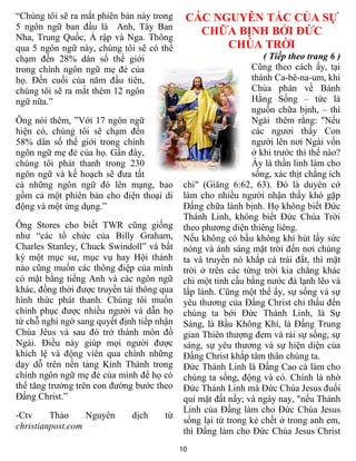 10
“Chúng tôi sẽ ra mắt phiên bản này trong
5 ngôn ngữ ban đầu là Anh, Tây Ban
Nha, Trung Quốc, Ả rập và Nga. Thông
qua 5 ngôn ngữ này, chúng tôi sẽ có thể
chạm đến 28% dân số thế giới
trong chính ngôn ngữ mẹ đẻ của
họ. Đến cuối của năm đầu tiên,
chúng tôi sẽ ra mắt thêm 12 ngôn
ngữ nữa.”
Ông nói thêm, ”Với 17 ngôn ngữ
hiện có, chúng tôi sẽ chạm đến
58% dân số thế giới trong chính
ngôn ngữ mẹ đẻ của họ. Gần đây,
chúng tôi phát thanh trong 230
ngôn ngữ và kế hoạch sẽ đưa tất
cả những ngôn ngữ đó lên mạng, bao
gồm cả một phiên bản cho điện thoại di
động và một ứng dụng.”
Ông Stores cho biết TWR cũng giống
như “các tổ chức của Billy Graham,
Charles Stanley, Chuck Swindoll” và bất
kỳ một mục sư, mục vụ hay Hội thánh
nào cũng muốn các thông điệp của mình
có mặt bằng tiếng Anh và các ngôn ngữ
khác, đồng thời được truyền tải thông qua
hình thức phát thanh. Chúng tôi muốn
chinh phục được nhiều người và dẫn họ
từ chỗ nghi ngờ sang quyết định tiếp nhận
Chúa Jêus và sau đó trở thành môn đồ
Ngài. Điều này giúp mọi người được
khích lệ và động viên qua chính những
dạy dỗ trên nền tảng Kinh Thánh trong
chính ngôn ngữ mẹ đẻ của mình để họ có
thể tăng trưởng trên con đường bước theo
Đấng Christ.”
-Ctv Thảo Nguyên dịch từ
christianpost.com
CÁC NGUYÊN TẮC CỦA SỰ
CHỮA BỊNH BỞI ĐỨC
CHÚA TRỜI
( Tiếp theo trang 6 )
Cũng theo cách ấy, tại
thành Ca-bê-na-um, khi
Chúa phán về Bánh
Hằng Sống – tức là
nguồn chữa bịnh, – thì
Ngài thêm rằng: "Nếu
các ngươi thấy Con
người lên nơi Ngài vốn
ở khi trước thì thể nào?
Ấy là thần linh làm cho
sống, xác thịt chẳng ích
chi" (Giăng 6:62, 63). Đó là duyên cớ
làm cho nhiều người nhận thấy khó gặp
Đấng chữa lành bịnh. Họ không biết Đức
Thánh Linh, không biết Đức Chúa Trời
theo phương diện thiêng liêng.
Nếu không có bầu không khí hút lấy sức
nóng và ánh sáng mặt trời đến nơi chúng
ta và truyền nó khắp cả trái đất, thì mặt
trời ở trên các từng trời kia chẳng khác
chi một tinh cầu bằng nước đá lạnh lẽo và
lấp lánh. Cũng một thể ấy, sự sống và sự
yêu thương của Đấng Christ chỉ thấu đến
chúng ta bới Đức Thánh Linh, là Sự
Sáng, là Bầu Không Khí, là Đấng Trung
gian Thiên thượng đem và rải sự sống, sự
sáng, sự yêu thương và sự hiện diện của
Đấng Christ khắp tâm thân chúng ta.
Đức Thánh Linh là Đấng Cao cả làm cho
chúng ta sống, động và có. Chính là nhờ
Đức Thánh Linh mà Đức Chúa Jesus đuổi
quỉ mặt đất nầy; và ngày nay, "nếu Thánh
Linh của Đấng làm cho Đức Chúa Jesus
sống lại từ trong kẻ chết ở trong anh em,
thì Đấng làm cho Đức Chúa Jesus Christ
 