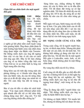 15
CHỈ CHỜ CHẾT
Chúa Giê-xu chữa lành cho một người
Hồi giáo
Giới thiệu:
Lúc 34 tuổi,
Nasir Siddiki,
một doanh
nhân thành
công, đã tạo
được một triệu
đô đầu tiên của
mình, nhưng
tiền bạc của
ông không có
ý nghĩa gì khi phải nằm cách tuyệt vọng
trên giường bệnh. Ông được chẩn đoán là
một trường hợp bệnh zona xấu nhất chưa
từng được nhận vào Bệnh viện Toronto.
Hệ thống miễn dịch của ông đã ngừng
làm việc và các bác sĩ chỉ còn có cách
chờ ông qua đời. Đây là lời làm chứng
của ông về sự thăm viếng đặc biệt của
Chúa Giê-su và sự chữa lành lạ lùng mà
Ngài mang đến cho ông.
Sáng hôm sau tôi tỉnh dậy trong một căn
phòng không có vi khuẩn trên tầng thứ
tám của bệnh viện, da của tôi nóng cháy
như có ai đó đã dội xăng vào mình tôi và
đốt. Tôi cảm thấy lửa đốt từ trong ra
ngoài.
Bác sĩ của tôi đến và nhìn tôi cách kinh
ngạc. “Các mụn nước (blister) phát triển
quá nhanh đến đổi tôi có thể nhìn thấy
chúng đang mọc lên", ông nói. "Cơ thể
của ông không chiến đấu chống lại."
Sáng hôm sau, chẳng những bị bệnh
zona, tôi còn bị thêm trái rạ từ đầu đến
chân. Tôi đã được đặt trong sự cô lập
nghiêm nhặt. Tối hôm đó nhiệt độ của tôi
đã tăng lên 107.6 độ, đủ nóng để có thể
khiến bộ não của tôi chin như trứng gà
chiên.
Mỗi ngày trôi qua, bệnh trạng của tôi tiếp
tục tệ hơn. Các giây thần kinh của tôi đã
trở nên nhạy cảm đến đổi 1 sợi tóc mà
đụng đến da tôi cũng làm cho cả thân thể
tôi nhức nhối lên. Đến cuối tuần, tôi đã
được liệt kê vào tình trạng nguy kịch.
HY VỌNG CUỐI CÙNG CỦA TÔI
Trong cuộc sống, tôi là người mạnh bạo,
tự tin, và thích mạo hiểm. Nhưng khi phải
đối mặt với cái chết, tôi rất kinh hãi. Tôi
không biết những gì đang chờ đợi tôi ở
phía bên kia. Tôi đã lớn lên là một người
Hồi giáo ở Luân-đôn, nưóc Anh, và tôi
hiểu rằng Allah không phải là một Đấng
chữa lành.
Hy vọng duy nhất của tôi là y khoa.
Cuối cùng tôi đã đến gần sự chết đến đổi
các bác sĩ không biết là tôi có thể nghe họ
đàm thoại khi họ xét nghiệm tôi. "Hệ
thống miễn dịch của ông ta kể như đã
ngưng hoạt động", một trong số họ cho
biết.
"Ông ấy đang sắp chết," người khác xác
nhận. “Hệ thống miễn dịch của ông ta
chắc bị bệnh SIĐA làm hư hại. "
Tôi không có bệnh SIĐA! Tôi muốn hét
lên, nhưng tôi không thể nói được lời nào.
 