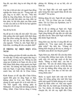 16
Sau đó, sực nhớ, ông ta nói rằng tôi sắp
chết!
Các bác sĩ đã nói nhỏ với người bạn đồng
nghiệp tên Anita của tôi: "Trong một vài
giờ, ông ta sẽ chết", họ nói. "Nếu bởi
phép lạ, ông sống được, thì ông ta có thể
sẽ bị mù mắt bên phải của ông, điếc tai
bên phải, bị liệt bên phải của thân mình
và não của anh ta có thể bị hư hại nghiêm
trọng do cơn sốt cao.
Sau đó họ bỏ đi.
Họ để lại tôi ở đây để chờ chết! Tôi cảm
thấy giống như một người chết đuối đang
hụp lặn chìm xuống lần thứ ba. Thu thập
hết sức lực của tôi, tôi thì thầm một lời
cầu nguyện: "Chúa ôi, nếu Ngài thật sự
hiện hữu, xin đừng để cho con phải chết!"
Ở TRONG SỰ HIỆN DIỆN CỦA
NGÀI
Trong những giờ đen tối nhất của đêm đó,
tôi tỉnh dậy và thấy một người đàn ông ở
ngay chân giường của tôi. Những tia ánh
sáng rực rỡ phát ra từ Ngài, tôi chỉ có thể
thấy được hình dáng vòng ngoài của Ngài
mà thôi. Tôi không thể nhìn thấy khuôn
mặt của Ngài, vì quá sáng. Không cần ai
mách bảo, tôi biết đó là Chúa Giêsu.
Kinh Koran có đề cập đến Chúa Giêsu,
người Hồi giáo tin rằng Ngài có thật,
không phải là Con của Thiên Chúa,
nhưng là một người tốt và là một tiên tri.
Tôi biết người nầy không phải là
Môhamết. Tôi cũng biết đó không phải là
Đấng Allah. Chúa Giê-su đang ở trong
phòng tôi. Không có sự sợ hãi, chỉ có
bình an.
"Tại sao Ngài đến với một người Hồi
giáo trong khi mọi người khác đã để cho
tôi chết?" Tôi tự hỏi.
Không dùng lời nói, Ngài đã nói chuyện
với tôi. "Tôi Là Chúa của các Cơ-đốc-
nhân. Tôi Là Chúa của Ápraham, của Y-
sác và Gia-cốp. "
Đó là tất cả những gì Ngài nói. Ngài
không có đề cập đến căn bệnh của tôi.
Ngài cũng không đề cập đến cái chết sắp
xảy đến của tôi. Như cách Ngài xuất hiện,
đột nhiên Ngài biến đi.
Sáng hôm sau, hai bác sĩ cùng đến để xét
nghiệm tôi. “Các mụn nước đã ngừng
phát triển!" Họ thốt lên. "Chúng tôi
không biết chuyện gì đã xảy ra, nhưng vi-
rút bệnh zona đã đi vào thuyên giảm!"
Ngày hôm sau, thân thể vẫn còn đau nhức
và mang đầy những mụn nước, tôi được
xuất viện với một cặp xách có đủ loại
thuốc. "Đừng ra khỏi nhà", các bác sĩ
cảnh báo. "Sẽ còn rất nhiều tháng trước
khi các mụn nước sẽ ra đi, và khi đó, bạn
sẽ còn lại những đốm trắng trên da và
những vết sẹo. Cơn đau có thể kéo dài
trong nhiều năm."
Bước ra ngoài dưới ánh mặt trời buổi
sáng, tôi trông giống như một hổn hợp
giữa một người bị bệnh phong cùi và một
người bị bệnh chân voi. Khi mọi người
nhìn thấy tôi, họ tránh qua lề đường bên
kia. Tuy nhiên, tôi không bận tâm đến
chuyện đó, tôi chỉ suy nghĩ đến Chúa
 