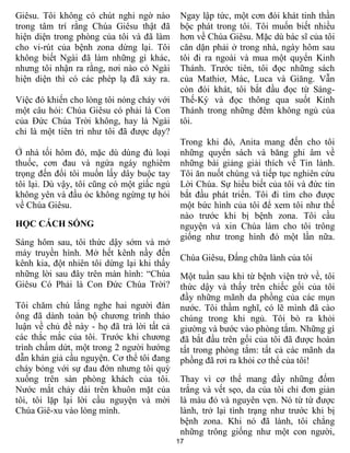 17
Giêsu. Tôi không có chút nghi ngờ nào
trong tâm trí rằng Chúa Giêsu thật đã
hiện diện trong phòng của tôi và đã làm
cho vi-rút của bệnh zona dừng lại. Tôi
không biết Ngài đã làm những gì khác,
nhưng tôi nhận ra rằng, nơi nào có Ngài
hiện diện thì có các phép lạ đã xảy ra.
Việc đó khiến cho lòng tôi nóng cháy với
một câu hỏi: Chúa Giêsu có phải là Con
của Đức Chúa Trời không, hay là Ngài
chỉ là một tiên tri như tôi đã được dạy?
Ở nhà tối hôm đó, mặc dù dùng đủ loại
thuốc, cơn đau và ngứa ngáy nghiêm
trọng đến đổi tôi muốn lấy dây buộc tay
tôi lại. Dù vậy, tôi cũng có một giấc ngủ
không yên và đầu óc không ngừng tự hỏi
về Chúa Giêsu.
HỌC CÁCH SỐNG
Sáng hôm sau, tôi thức dậy sớm và mở
máy truyền hình. Mở hết kênh nầy đến
kênh kia, đột nhiên tôi dừng lại khi thấy
những lời sau đây trên màn hình: “Chúa
Giêsu Có Phải là Con Đức Chúa Trời?
Tôi chăm chú lắng nghe hai người đàn
ông đã dành toàn bộ chương trình thảo
luận về chủ đề này - họ đã trả lời tất cả
các thắc mắc của tôi. Trước khi chương
trình chấm dứt, một trong 2 người hướng
dẫn khán giả cầu nguyện. Cơ thể tôi đang
cháy bỏng với sự đau đớn nhưng tôi quỳ
xuống trên sàn phòng khách của tôi.
Nước mắt chảy dài trên khuôn mặt của
tôi, tôi lặp lại lời cầu nguyện và mời
Chúa Giê-xu vào lòng mình.
Ngay lập tức, một cơn đói khát tinh thần
bộc phát trong tôi. Tôi muốn biết nhiều
hơn về Chúa Giêsu. Mặc dù bác sĩ của tôi
căn dặn phải ở trong nhà, ngày hôm sau
tôi đi ra ngoài và mua một quyển Kinh
Thánh. Trước tiên, tôi đọc những sách
của Mathiơ, Mác, Luca và Giăng. Vẫn
còn đói khát, tôi bắt đầu đọc từ Sáng-
Thế-Ký và đọc thông qua suốt Kinh
Thánh trong những đêm không ngủ của
tôi.
Trong khi đó, Anita mang đến cho tôi
những quyển sách và băng ghi âm về
những bài giảng giải thích về Tin lành.
Tôi ăn nuốt chúng và tiếp tục nghiên cứu
Lời Chúa. Sự hiểu biết của tôi và đức tin
bắt đầu phát triển. Tôi đi tìm cho được
một bức hình của tôi để xem tôi như thế
nào trước khi bị bệnh zona. Tôi cầu
nguyện và xin Chúa làm cho tôi trông
giống như trong hình đó một lần nữa.
Chúa Giêsu, Đấng chữa lành của tôi
Một tuần sau khi từ bệnh viện trở về, tôi
thức dậy và thấy trên chiếc gối của tôi
đầy những mãnh da phồng của các mụn
nước. Tôi thầm nghĩ, có lẽ mình đã cào
chúng trong khi ngủ. Tôi bò ra khỏi
giường và bước vào phòng tắm. Những gì
đã bắt đầu trên gối của tôi đã được hoàn
tất trong phòng tắm: tất cả các mãnh da
phồng đã rơi ra khỏi cơ thể của tôi!
Thay vì cơ thể mang đầy những đốm
trắng và vết sẹo, da của tôi chỉ đơn giản
là màu đỏ và nguyên vẹn. Nó từ từ được
lành, trở lại tình trạng như trước khi bị
bệnh zona. Khi nó đã lành, tôi chẳng
những trông giống như một con người,
 