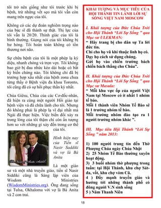 18
tôi trở nên giống như tôi trước khi bị
bệnh, trừ những vết sẹo mà tôi vẫn còn
mang trên ngực của tôi.
Không có các dự đoán nghiêm trọng nào
của bác sĩ đã thành sự thật. Thị lực của
tôi vẫn là 20/20. Thính giác của tôi là
bình thường. Giọng nói của tôi không bị
hư hỏng. Tôi hoàn toàn không có tổn
thương nơi não.
Sự chữa bệnh của tôi là một phép lạ kỳ
diệu, nhanh chóng và trọn vẹn. Tôi không
bao giờ bị đau nhức kéo dài hoặc có bất
kỳ biến chứng nào. Tôi không chỉ đã bị
trường hợp xấu nhất của bệnh zona chưa
từng thấy ở Bệnh viện đa khoa Toronto,
tôi cũng đã có sự hồi phục thần kỳ nhất.
Chúa Giêsu, Chúa của các Cơ-đốc-nhân,
đã hiện ra cùng một người Hồi giáo tại
bệnh viện và đã chữa lành cho tôi. Nhưng
đó không phải là phép lạ vĩ đại nhất mà
Ngài đã thực hiện. Việc biến đổi xảy ra
trong lòng của tôi thậm chí còn ấn tượng
hơn so với những gì xảy đến trong cơ thể
của tôi.
Hình hiện nay
của Tiến sĩ
Nasir Saddiki
và vợ là Bà
Anita
Là một giáo
sư và một nhà truyền giáo, tiến sĩ Nasir
Siddiki cũng là Sáng lập viên của
Wisdom Ministries
(WisdomMinistries.org). Ông đang sống
tại Tulsa, Okhaloma với vợ là Bà Anita
và 2 con trai.
KHẢI TƯỢNG VÀ MỤC TIÊU CỦA
HỘI THÁNH TIN LÀNH LỜI SỰ
SỐNG VIỆT NAM MOSCOW
I. Khải tượng của Đức Chúa Trời
cho Hội Thánh “Lời Sự Sống ” qua
Mục sư ULEKMAN:
“ Hãy trang bị cho dân sự Ta lời
đức tin.
Chỉ cho họ vũ khí thuộc linh họ có.
Dạy họ cách sử dụng chúng.
Gửi họ vào chiến trường bách
chiến bách thắng cho Chúa”.
II. Khải tượng của Đức Chúa Trời
cho Hội Thánh “Lời Sự Sống ” qua
Mục sư Masula:
“ Mỗi khu vực ốp của người Việt
Nam tại Moscow có ít nhất 1 nhóm
tế bào.
Mỗi 1 thành viên Nhóm Tế Bào sẽ
là 1 trưởng nhóm tế bào.
Mỗi trưởng nhóm đào tạo ra 1
người trưởng nhóm khác ”.
III. Mục tiêu Hội Thánh “Lời Sự
Sống ” năm 2013:
1) 100 người trung tín đến Thờ
Phượng Chúa ngày Chúa Nhật
2) 25 Nhóm Tế Bào thường xuyên
hoạt động.
3) 3 buổi nhóm thờ phượng trong
tuần: tại Hội Thánh, khu chợ Sát-
đa, vốt, khu chợ vòm Cũ.
4 ) Đẩy mạnh truyền giáo và
hướng tới những thành phố có
đông người V.N sinh sống
5 ) Năm Thanh Niên
 