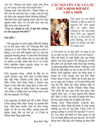 2
của tôi. Nhưng nếu được giúp anh điều
gì, tôi cũng cảm thấy hân hạnh lắm?”
Chàng sinh viên liền hỏi: “Thưa Thầy, có
thể vừa là một bác học vĩ đại, vừa là một
tín hữu cầu nguyện bình thường không?”
Nhà bác học ngỡ ngàng trước câu hỏi của
người sinh viên, và với đôi môi run rẩy
đầy cảm xúc, ông trả lời:
“Con ơi, chúng ta chỉ vĩ đại khi chúng
ta cầu nguyện mà thôi!”
Suy gẫm :
Cầu nguyện là cách ngắn nhất để chúng
ta có thể giao tiếp với Thượng Đế, khi
chúng ta ở với Chúa thì chúng ta mới ở
đúng vị trí mà mỗi người cần có. Sự cầu
nguyện thường được ví như hơi thở thuộc
linh của cơ đốc nhân cần có như đôi khi
có nhiều cơ đốc nhân thở rất ít và ít khi
kinh nghiệm được quyền năng và sức
mạnh trong sự cầu nguyện.
Cầu nguyện cũng chính là đặc ân và
trách nhiệm của mỗi một Cơ-đốc-nhân
đầy dẫy Đức Thánh Linh. Đây là cách
Đức Chúa Trời thực hiện ý muốn của
Ngài ở trên đất nầy cũng như ở trên trời.
Vì vậy, chúng ta phải luôn cầu nguyện
với Chúa ở khắp mọi nơi bằng mọi cách
để cầu nguyện với Ngài.
Cầu nguyện, là dành giờ để ý thức Thiên
Chúa đang hiện diện trong và quanh đời
bạn. Nếu bạn muốn, hãy kể cho Chúa
nghe về tất cả mọi điều, mong ước,nỗi
buồn, hoặc bất cứ thứ gì…vì Chúa là
Đấng luôn lắng nghe bạn.
Ban Biên Tập
CÁC NGUYÊN TẮC CỦA SỰ
CHỮA BỊNH BỞI ĐỨC
CHÚA TRỜI
Các giáo lý của Kinh
Thánh có đặt ra một số
nguyên tắc liên quan
đến sự chữa lành.
Chúng ta rất cần phải
hiểu biết các nguyên
tắc ấy, vì nếu hiểu cho
phải đường, thì nó sẽ
giúp ích nhiều cho đức
tin sáng suốt.
1) Tật bịnh và sự đau đớn rõ ràng là do
sự sa ngã và địa vị tội lỗi của loài người.
Nếu tật bịnh là một phần cấu tạo thiên
nhiên của loài người, thì chúng ta có thể
đối phó với tật bịnh toàn theo lập trường
và phương pháp thiên nhiên. Nhưng vì tật
bịnh là một phần sự rủa sả do tội lỗi, nên
thuốc linh nghiệm chữa tật bịnh phải ở
trong ơn Cứu chuộc lớn lao bởi Đức
Chúa Jesus Christ. Bịnh tật là kết quả do
sự sa ngã của A-đam, và là một bông trái
của tội lỗi; điều đó chắc không một ai
chối cãi được. Kinh Thánh chép rằng:
"Sự chết đã trải qua trên hết thảy mọi
người như vậy, vì mọi người đều phạm
tội" (Rô 5:12b). Sự chết là phần lớn hơn,
thì bao gồm bịnh tật, là phần nhỏ hơn.
Trong sách Phục-truyền Luật-lệ Ký,
chúng ta thấy chép tật bịnh là một trong
những sự rủa sả mà Đức Chúa Trời sẽ
giáng xuống vì cớ tội lỗi của dân Y-sơ-ra-
ên. Lại nữa, tật bịnh có liên quan rõ rệt
với sự hành động của quỉ Sa-tan. Nó là đồ
dùng trực tiếp gây nên những sự đau đớn
 