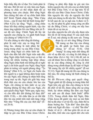 4
hiện thấy đầy đủ về đạo Tin Lành phải là
thế nào. Bởi lời nói và việc làm của Ngài,
chúng ta chắc có thể nhận định tất cả
phương lược cứu chuộc. Đời sống Ngài
làm chứng thế nào về sự chữa lành thân
thể? Kinh Thánh chép rằng: "Đức Chúa
Jesus... của lễ mọi thứ tật bịnh trong dân"
(Mat 4:23); lại rằng: "Ngài... cũng chữa
được hết thảy những người bịnh, vậy cho
được ứng nghiệm lời của Đấng tiên tri Ê-
sai đã nói rằng: Chính Ngài đã lấy tật
nguyền của chúng ta, và gánh bịnh hoạn
của chúng ta" (Mat 8:16-17).
Vả nếu chúng ta nhớ rằng đó không
phải là một việc xảy ra từng hồi
từng lúc, nhưng là một phần hệ
trọng trong chức vụ của Đức Chúa
Jesus; rằng Ngài cứ chữa lành tật
bịnh cho đến hết đời Ngài trên mặt đất;
rằng Ngài chữa bịnh trong mọi cơ hội và
trong rất nhiều trường hợp khác nhau;
rằng Ngài chữa bịnh mà không để ai nghi
ngờ ý chí kiên quyết của Ngài; rằng Ngài
phán tỏ tường với người phung rằng: "Ta
khứng" (Mat 8:3), và Ngài chỉ buồn rầu
khi người ta e ngại không dám hoàn toàn
tin cậy Ngài; nếu chúng ta nhận biết rằng
trong mọi sự đó, Ngài chỉ giãi bày mục
đích thật của ơn cứu chuộc lớn lao của
Ngài, chỉ chứng tỏ tâm tánh và sự yêu
thương không hề thay đổi của Ngài, chỉ
quả quyết rằng Ngài "hôm qua, ngày nay,
và cho đến đời đời không hề thay đổi"
(Hêb 13:8), -- thì chắc hẳn ta có thể đặt
đức tin của mình trên một nền tảng vững
bền như "Vầng Đá của các thời đại" (Ê-
sai 26:4).
4) Nhưng trung tâm của sự cứu chuộc là
thập tự giá của Đức Chúa Jesus Christ.
Chúng ta phải đến thập tự giá mà tìm
kiếm nguyên tắc cốt yếu của sự chữa bịnh
bởi Đức Chúa Trời, vì nó lập trên Tế lễ
đền tội của Đức Chúa Jesus Christ. Chắc
hẳn nguyên tắc nầy do nguyên tắc thứ
nhứt mà chúng ta đã nêu lên. Nếu tật bịnh
là kết quả do sự sa ngã của A-đam và Ê-
va, thì nó phải bị gồm trong công ơn đền
tội do Đấng Christ, vì công ơn nầy bao
trùm tất cả sự rủa sả.
Lại nữa, nguyên tắc cốt yếu nầy được nêu
lên rất rõ rệt trong đoạn 53 của sách tiên
tri Ê-sai, mà chúng ta đã xem xét. Trong
đoạn ấy có nói rằng Đấng Christ
"đã mang sự đau ốm của chúng
ta, đã gánh sự buồn bực của
chúng ta" (Ê-sai 53:4). Chữ
"mang" là cùng một chữ dùng để
chỉ về sự đền tội; và cũng là chữ dùng ở
đoạn khác (Lê-vi Ký 16:1-34) để mô tả
con dê được thả ra đồng vắng và cất đem
tội ác của dâng chúng đi; cũng là chữ
dùng trong chính đoạn ấy để luận về Ngài
"đã mang lấy tội lỗi nhiều người" (Ê-sai
53:12). Ngài đã mang tội lỗi của chúng ta
thể nào, thì cũng mang tật bịnh chúng ta
thể ấy.
Sứ đồ Phi-e-rơ cũng quà quyết rằng:
"Ngài gánh tội lỗi chúng ta trong thân thể
Ngài trên cây gỗ, hầu cho chúng ta là kẻ
đã chết về tội lỗi, được sống cho sự công
bình; lại nhơn những lằn đòn của Ngài
mà anh em đã được lành bịnh" (IPhi
2:23). Trong chính thân thể Ngài, Đức
Chúa Jesus đã gánh vác mọi sự mà thân
thể ta đã chịu vì cớ tội lỗi; vậy, thân thể ta
được buông tha. "Lằn đòn" đau đớn độc
nhứt mà Ngài đã chịu – vì chữ "lằn đòn"
thuộc về số ít – đã bao gồm tất cả cả sự
đau đớn, khổ não của người đời cho nên
 