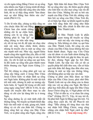 6
và chỉ ngửa trông Đấng Christ và sự sống
siêu nhiên của Ngài ở trong mình để được
sức mạnh cho thân thể cũng như cho thần
lình, thì ta sẽ thấy rằng mình "làm được
mọi sự nhờ Đấng ban thêm sức cho"
mình (Phil 4:13).
7) Do lẽ trên đây, chúng ta thấy rằng ơn
cứu chuộc thân thể mà Đấng
Christ ban cho mình chẳng
những chỉ là sự chữa bịnh,
nhưng còn là sự sống nữa.
Không phải là "ráp lại" sự
sống chúng ta trên nền tảng
cũ, rồi từ nay trở đi, để mặc nó chạy như
một cái máy theo chiều thiên nhiên;
nhưng là truyền cho ta một sự sống vào
sức mạnh mới mẻ. Như vậy, người khỏe
mạnh cũng như người đau yếu, đều có thể
hoàn toàn hưởng lấy sự sống và sức mạnh
nầy. Ấy chỉ là một sự sống cao quí hơn,
là đổi nước sự sống trần gian thành rượu
thiên thượng của Ngài (xem Giăng 2:1-
25).
Thế thì chúng ta cũng phải giữ vẹn sự
sống nầy bằng cách ở trong Đức Chúa
Jesus Christ luôn và nhận lãnh sự sống
nơi Ngài luôn. Không phải là một vật tích
trữ mãi mãi, nhưng là một sự nương cậy
luôn luôn, là "người bề trong cứ đổi mới
càng ngày càng hơn" (IICôr 4:16), là sức
mạnh chỉ truyền đến theo mực ta cần
dùng và chỉ còn lại đang khi ta ở trong
Ngài.
Sự sống dường ấy có một tánh chất rất
thiêng liêng. Nó truyền sự thánh khiết đặc
biệt vào mỗi một vẻ mặt, giọng nói, hành
động và cử chỉ của thân thể. Chúng ta
đang sống bởi sự sống của Đức Chúa
Trời, và ta phải sống như Ngài, sống cho
Ngài. Một thân thể được Đức Chúa Trời
bổ sự sống như vậy, thì thêm quyền phép
cho linh hồn và cho mọi công việc tín đồ
làm cho Chúa. Những lời nói ra bởi sức
mạnh của Đức Chúa Trời đó, những việc
làm bởi sự sống của Đức Chúa Trời đó,
sẽ có hiệu lực thực sự khiến người ta phải
cảm biết rằng thân thể cũng như thần
linh, đều chính là đền thờ của
Đức Thánh Linh.
8) Đức Thánh Linh là phần
quan trọng để truyền sự sống
mới mẻ nầy vào trong sự sống
chúng ta. Nếu không có chức vụ quí báu
của Đức Thánh Linh, thì công ơn cứu
chuộc của Đức Chúa Jesus không thể nào
hoàn thành được. Ngày nay Cứu Chúa
của tội nhơn và của bịnh nhơn không lấy
thân thể hữu hình mà gặp kẻ đau, kẻ què,
kẻ đui; nhưng Ngài gặp họ bởi Đức
Thánh Linh. Sự tiếp xúc vẫn có tất cả
quyền phép thể chất như xưa, vẫn có hiệu
quả trên thân thể đang đau đớn như xưa,
nhưng là một sự tiếp xúc thiêng liêng,
chớ không phải sự tiếp xúc vật chất.
Chúng ta phải cảm thấy được sự hiện
diện của Đức Chúa Jesus; phải nhờ Đức
Thánh Linh mà sự cần dùng của ta được
tiếp xúc với sự sống của Ngài. Bà Ma-ri
phải học biết điều đó ngày khi Đức Chúa
Jesus Christ sống lại, vì Ngài phán với bà
rằng: "Chớ rờ đến ta; vì ta chưa lên cùng
Cha!" (Giăng 20:17). Vậy, từ nay trở đi,
bà phải biết Ngài là Đấng ngự lên trời. Và
cũng theo cách đó, Sứ đồ Phao-lô nói
rằng: "Dẫu chúng tôi từng theo xác thịt
mà nhận biết Đấng Christ, song cũng
chẳng còn nhận biết Ngài cách ấy đâu"
(IICôr 5:16). ( Xem tiếp trang 10 )
 