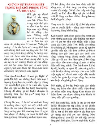 7
GIỮ GÌN SỰ THÁNH KHIẾT
TRONG THẾ GIỚI PHÓNG TÚNG
VÀ TRỤY LẠC
Giữ gìn sự thánh
khiết và tôn trọng
của Đức Chúa Trời
trong một thế giới
sa đọa trụy lạc như
hiện nay thật không
hề dễ dàng chút
nào. Những hình
ảnh và tư tưởng xấu
xa cứ liên tục dội
bom vào những tâm trí non trẻ. Những ảo
tưởng về tự do luyến ái - lung linh hóa
bởi những hình ảnh tiệc tùng ăn chơi trác
táng càng kích động những tư tưởng này.
Cảm xúc tuôn trào như những đợt sóng
dâng lên với bao nhiêu mong đợi và rồi
lùi ra xa với những khước từ cay đắng,
khi mà tiệc tùng, tình dục và con người
không cách nào khỏa lấp thỏa mãn được
nỗi trống vắng trong lòng người
Dẫu tiên đoán được cô con gái Kylie sẽ
phải đối diện với những thách thức nào ở
trường trung học, tuy nhiên cặp vợ chồng
vẫn quyết định gửi cô bé xinh xắn, ngây
thơ với mái tóc dài tha thướt đến trường.
Chẳng dễ dàng gì để Kylie chuyển từ
phương thức học tại gia* sang học ở
trường công lập.
Chẳng lâu sau, cô bé trở về nhà với hàng
tá những câu chuyện về việc mình nhìn
thấy các vụ buôn bán ma túy trong hành
lang trường như thế nào hay tình cờ nghe
lỏm được về những ca quan hệ tình dục
trong phòng chứa dụng cụ học tập ra sao.
Cô bé chẳng thể nào hòa nhập nổi lối
sống này, và thật lòng em cũng chẳng
muốn hòa nhập. Cô bé cảm thấy vô cùng
cô độc và khó chịu. Học tại gia thì thoải
mái dễ dàng hơn bao nhiêu, nhưng bố mẹ
lại không cho phép.
Thay vào đó, họ khích lệ cô bé hãy dám
đưa ra quyết định – sống theo cảm xúc
hay sống bằng hành động.
Kylie quyết định chọn cách sống vượt lên
trên những cảm xúc thất thường hay thay
đổi và cư xử như một thiếu niên xứng
đáng của Đức Chúa Trời. Điều đó chẳng
hề dễ dàng gì. Những mối quan hệ bạn bè
cứ dần mất hút. Khi bọn trẻ biết cô bé sẽ
không bao giờ tham gia các buổi tiệc
tùng, chúng cũng chẳng muốn chia sẻ
điều gì với em nữa. Bao giờ cô bé cũng
cảm thấy hầu như chẳng có một ai thấu
hiểu nỗi lòng mình. Trở thành một kẻ bị
kỳ thị, bị đẩy ra ngoài lề cuộc sống ở lứa
tuổi 14 thật chẳng dễ chịu chút nào. Mỗi
một ngày trở thành một cuộc đấu tranh
quyết liệt giữa lựa chọn sống theo cảm
xúc hoặc sống bằng hành động.
Mỗi ngày, cô bé dạo bước qua dãy hành
lang, tay luôn nắm chắc chiếc điện thoại
có phần mềm ứng dụng Kinh thánh để
luôn được tìm được những câu khích lệ
động viên giữa các giờ học.
Mỗi khi cảm thấy thiếu tự tin, cô bé nhớ
lại lời khuyên của mẹ là hãy tự hỏi chính
bản thân mình xem những hành vi, những
lối cư xử cô bé nhìn thấy ở các bạn học
có mang tính đời đời hay không. Nếu
không tồn tại đến đời đời thì việc đó chỉ
lãng phí thời gian. Đa số mọi điều Kylie
 