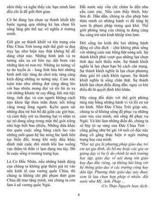 8
nhìn thấy và nghe thấy các bạn mình làm
đều chỉ là để giết thời gian.
Cô bé đang lựa chọn sự thánh khiết khi
bước ngang qua những kẻ lựa chọn lối
sống lãng phí thế tục vô nghĩa ở trường
mình.
Giữ gìn sự thánh khiết và tôn trọng của
Đức Chúa Trời trong một thế giới sa đọa
trụy lạc như hiện nay thật không hề dễ
dàng chút nào. Những hình ảnh và tư
tưởng xấu xa cứ liên tục dội bom vào
những tâm trí non trẻ. Những ảo tưởng về
tự do luyến ái - lung linh hóa bởi những
hình ảnh tiệc tùng ăn chơi trác táng càng
kích động những tư tưởng này. Cảm xúc
tuôn trào như những đợt sóng dâng lên
với bao nhiêu mong đợi và rồi lùi ra xa
với những khước từ cay đắng, khi mà tiệc
tùng, tình dục và con người không cách
nào khỏa lấp thỏa mãn được nỗi trống
vắng trong lòng người. Kylie quan sát
những đứa trẻ hút bồ đà giữa các giờ học,
và cảm thấy xót xa thương hại vì nhận ra
tụi nó đang sống trong một thế giới riêng
nhỏ hẹp biết bao nhiêu. Những đứa khác
tìm quên cuộc sống bằng cách lao vào
những mối quan hệ lúc nóng lúc lạnh liên
tục biến đổi, trong khi mấy đứa khác
đánh mất cuộc đời mình khi lao xuống
vực thẳm tử thần vì lạm dụng ma túy. Đó
là cuộc sống ở trường trung học.
Là Cơ Đốc Nhân, nếu những hành động
của chúng ta không góp thêm giá trị vào
nền kinh tế của vương quốc Chúa, thì
chúng ta không chỉ phí phạm thời gian
Chúa đã trao tặng mình, mà chúng ta còn
làm ô uế vương quốc Ngài.
Đất nước này vốn chỉ chăm lo đến nhu
cầu cảm xúc. Nếu cảm thấy thích, hãy
làm đi. Dần dần, chúng ta cho phép bản
thân mình có những hành vi đã từng bị
xem là phạm pháp trong quá khứ. Thế
giới phóng túng của chúng ta đang càng
lúc càng trở nên kinh khiếp tởm lợm.
Đời sống tin kính đòi hỏi những hành
động có chủ đích – chứ không phải sống
với những cảm xúc bồng bột nông nổi. Sự
thánh khiết phải vượt qua những lựa chọn
tình dục tuổi thiếu niên. Sự thánh khiết
nghĩa là lựa chọn bạn bè cách cẩn trọng.
Sự thánh khiết nghĩa là lựa chọn phương
thức giải trí cách khôn ngoan. Sự thánh
khiết nghĩa là sống chân thật. Sự thánh
khiết lựa chọn điều đúng đắn, ngay cả khi
điều đó là quyết định khó khăn.
Hãy cùng đối diện với thế giới phóng
túng này bằng những hành vi và lối cư xử
tin kính. Nhờ Đức Chúa Trời giúp sức,
chúng ta sẽ không sống để phục vụ những
cảm xúc của mình, mà sống để phục vụ
Ngài. Và khi làm những điều đó, chúng ta
sẽ bày tỏ sự sáng của Đức Chúa Trời –
cũng giống như bé gái 14 tuổi cô độc này
đang cố gắng thực hiện ở ngôi trường
trung học của mình.
*Học tại gia là phương pháp giáo dục trẻ
em tại gia đình, do bố mẹ hoặc các gia sư
giảng dạy vì ba lý do chính là môi trường
học tập, giáo dục về nội dung tôn giáo
hay đạo đức riêng, sự không hài lòng với
hệ thống giáo dục ở các trường công hay
dân lập. Phương thức giáo dục này được
xem là lựa chọn hợp pháp ở nhiều đất
nước như Mỹ, Anh, Pháp …
-Ctv Thảo Nguyên lược dịch-
 