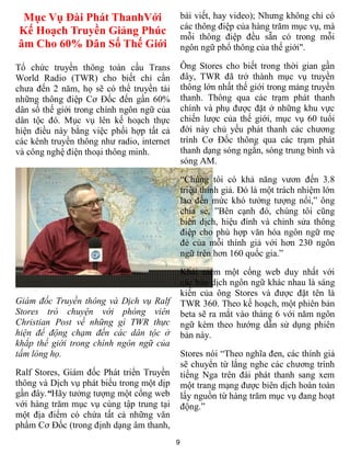 9
Mục Vụ Đài Phát ThanhVới
Kế Hoạch Truyền Giảng Phúc
âm Cho 60% Dân Số Thế Giới
Tổ chức truyền thông toàn cầu Trans
World Radio (TWR) cho biết chỉ cần
chưa đến 2 năm, họ sẽ có thể truyền tải
những thông điệp Cơ Đốc đến gần 60%
dân số thế giới trong chính ngôn ngữ của
dân tộc đó. Mục vụ lên kế hoạch thực
hiện điều này bằng việc phối hợp tất cả
các kênh truyền thông như radio, internet
và công nghệ điện thoại thông minh.
Giám đốc Truyền thông và Dịch vụ Ralf
Stores trò chuyện với phóng viên
Christian Post về những gì TWR thực
hiện để động chạm đến các dân tộc ở
khắp thế giới trong chính ngôn ngữ của
tấm lòng họ.
Ralf Stores, Giám đốc Phát triển Truyền
thông và Dịch vụ phát biểu trong một dịp
gần đây.“Hãy tưởng tượng một cổng web
với hàng trăm mục vụ cùng tập trung tại
một địa điểm có chứa tất cả những văn
phẩm Cơ Đốc (trong định dạng âm thanh,
bài viết, hay video); Nhưng không chỉ có
các thông điệp của hàng trăm mục vụ, mà
mỗi thông điệp đều sẵn có trong mỗi
ngôn ngữ phổ thông của thế giới".
Ông Stores cho biết trong thời gian gần
đây, TWR đã trở thành mục vụ truyền
thông lớn nhất thế giới trong mảng truyền
thanh. Thông qua các trạm phát thanh
chính và phụ được đặt ở những khu vực
chiến lược của thế giới, mục vụ 60 tuổi
đời này chủ yếu phát thanh các chương
trình Cơ Đốc thông qua các trạm phát
thanh dạng sóng ngắn, sóng trung bình và
sóng AM.
“Chúng tôi có khả năng vươn đến 3.8
triệu thính giả. Đó là một trách nhiệm lớn
lao đến mức khó tưởng tượng nổi,” ông
chia sẻ, ”Bên cạnh đó, chúng tôi cũng
biên dịch, hiệu đính và chỉnh sửa thông
điệp cho phù hợp văn hóa ngôn ngữ mẹ
đẻ của mỗi thính giả với hơn 230 ngôn
ngữ trên hơn 160 quốc gia.”
Khái niệm một cổng web duy nhất với
các bản dịch ngôn ngữ khác nhau là sáng
kiến của ông Stores và được đặt tên là
TWR 360. Theo kế hoạch, một phiên bản
beta sẽ ra mắt vào tháng 6 với năm ngôn
ngữ kèm theo hướng dẫn sử dụng phiên
bản này.
Stores nói “Theo nghĩa đen, các thính giả
sẽ chuyển từ lắng nghe các chương trình
tiếng Nga trên đài phát thanh sang xem
một trang mạng được biên dịch hoàn toàn
lấy nguồn từ hàng trăm mục vụ đang hoạt
động.”
 