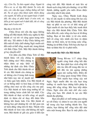 10
vaäy. Coøn Ta, Ta baûo ngöôi raèng: Ngöôi laø
Phi-e-rô, ta seõ laäp Hoäi thaùnh Ta treân ñaù
naøy, caùc cöûa ñòa nguïc chaúng thaéng noåi hoäi
ñoù. Ta seõ giao chìa khoaù nöôùc thieân ñaøng
cho ngöôi, heã ñieàu gì maø ngöôi buoäc ôû döôùi
ñaát, thì cuõng seõ phaûi buoäc ôû treân trôøi, vaø
ñieàu gì maø ngöôi môû ôû döôùi ñaát, thì seõ cuõng
ñöôïc môû ôû treân trôøi.”
Ma-thi-ô 16:16-19
Chuùa Jeâsus noùi cöûa ñòa nguïc khoâng
thaéng noåi Hoäi thaùnh. Ñieàu naøy nghóa laø Hoäi
thaùnh coù vai troø voâ cuøng quan troïng treân
ñaát naøy. Taát nhieân ôû ñaây Chuùa khoâng noùi
ñeán moät toå chöùc cheát nhöng Ngaøi muoán noùi
ñeán moät cô theå soáng, maïnh meõ, trung thaønh
vôùi Ñöùc Chuùa Trôøi. Moät Hoäi thaùnh khoâng
gì lay chuyeån noåi!
Caùi nhìn cuûa Ñöùc Chuùa Trôøi veà Hoäi
thaùnh khaùc vôùi cuûa chuùng ta
bieát chöøng naøo! Neáu chuùng ta
nhaän ñöôïc söï maëc khaûi veà
nhöõng döï ñònh cuûa Ñöùc Chuùa
Trôøi daønh cho Hoäi thaùnh thì coù
leõ caùc Hoäi thaùnh cuûa chuùng ta
seõ khoâng coøn ôû trong tình traïng
nhö hieän nay maø seõ maïnh meõ
vaø hieäu quaû hôn nhieàu. Caùc Hoäi thaùnh seõ
coù söï thoáng nhaát vaø hoaø hôïp, coù khaû naêng
choáng choïi moïi söï taán coâng cuûa ma quyû.
Caùc Hoäi thaùnh seõ luoân taêng tröôûng keå caû
trong nhöõng hoaøn caûnh baát lôïi nhaát. Caùc
Hoäi thaùnh seõ thöïc söï tieán coâng; seõ quyeát
ñònh vaø thaäm chí seõ thay ñoåi ñöôïc baàu
khoâng khí thuoäc linh. Caùc Hoäi thaùnh seõ
khoâng bao giôø nhöôïng boä vôùi theá gian maø
seõ luoân ñöùng vöõng treân leõ thaät. Thaønh vieân
Hoäi thaùnh seõ laøm vieäc chöù khoâng chæ ngoài
xem. Hoäi thaùnh seõ göûi caùc giaùo só ñeán taän
cuøng traùi ñaát. Hoäi thaùnh seõ toaùt leân söï
thanh saïch cuøng tình yeâu thöông; vaø taïi Hoäi
thaùnh, nhöõng ngöôøi yeâu meán Jeâsus ñöôïc
caûm thaáy nhö ôû nhaø mình.
Ngaøy nay, Chuùa Thaùnh Linh ñang
baøy toû söùc maïnh vaø tieàm naêng lôùn lao cuûa
caùc Hoäi thaùnh ñòa phöông. Moät Hoäi thaùnh
thöïc söï phaûi ra sao vaø coù khaû naêng gì?
Ngaøi muoán toû cho baïn thaáy böùc tranh ñích
thöïc cuûa Hoäi thaùnh Ñöùc Chuùa Trôøi. Khi
hieåu ñieàu ñoù, cuoäc soáng cuûa baïn seõ ñi ñuùng
höôùng. Baïn seõ tìm ñöôïc vò trí cuûa mình,
bieát roõ coâng vieäc mình caàn laøm vaø nhaän
ñöôïc söï thoaû maõn, töï tin trong cuoäc soáng.
Nhöõng aân töù Ñöùc Chuùa Trôøi ban cho baïn seõ
thöïc söï ñöôïc boäc loä vaø phaùt trieån.
Söùc maïnh ñaëc bieät cuûa Hoäi thaùnh
Trong Roâ-ma 1:17 cheùp raèng
ngöôøi coâng bình soáng bôûi ñöùc
tin. Baïn phaûi hoïc caùch soáng bôûi
ñöùc tin, beàn ñoã trong ñöùc tin vaø
bôûi ñöùc tin maø quaêng nhöõng
ngoïn nuùi xuoáng bieån. Ñieàu ñoù
voâ cuøng quan troïng! Ñöùc Chuùa
Trôøi muoán baïn troâng caäy nôi
Ngaøi. Ngaøi muoán ñöùc tin cuûa baïn taêng
tröôûng vaø muoán baïn chöùng kieán pheùp laï
trong ñôøi soáng rieâng. Khi baïn tieáp nhaän
Chuùa, Ngaøi saém saün moät choã cho cuoäc
soáng cuûa baïn. Ñoù chính laø taïi caùc Hoäi
thaùnh ñòa phöông.
Baïn caàn phaûi coù moái töông giao rieâng
tö vôùi Chuùa vaø chaêm lo sao cho con ngöôøi
beà trong cuûa baïn tröôûng thaønh leân. Tuy
nhieân, baïn khoâng theå soáng treân ñaát nhö
treân moät hoang ñaûo. Baïn laø moät phaàn cuûa
 