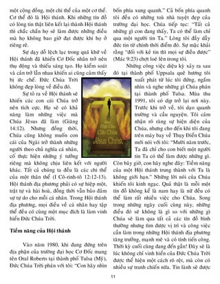 11
moät coäng ñoàng, moät chi theå cuûa moät cô theå.
Cô theå ñoù laø Hoäi thaùnh. Khi nhöõng tín ñoà
coù loøng tin thaät lieân keát laïi thaønh Hoäi thaùnh
thì chaéc chaén hoï seõ laøm ñöôïc nhöõng ñieàu
maø hoï khoâng bao giôø ñaït ñöôïc khi hoï ôû
rieâng reõ.
Söï daïy doã leäch laïc trong quaù khöù veà
Hoäi thaùnh ñaõ khieán Cô Ñoác nhaân trôû neân
thuï ñoäng vaø thieáu saùng taïo. Hoï kieåm soaùt
vaø caûn trôû laãn nhau khieán ai cuõng caûm thaáy
bò öùc cheá. Ñöùc Chuùa Trôøi
khoâng ñeïp loøng veà ñieàu ñoù.
Söï toû ra veà Hoäi thaùnh seõ
khieán caùc con caùi Chuùa trôû
neân tích cöïc. Hoï seõ coù khaû
naêng laøm nhöõng vieäc maø
Chuùa Jeâsus ñaõ laøm (Giaêng
14:12). Nhöng ñoàng thôøi,
Chuùa cuõng khoâng muoán con
caùi cuûa Ngaøi trôû thaønh nhöõng
ngöôøi theo chuû nghóa caù nhaân,
coá thöïc hieän nhöõng yù töôûng
rieâng maø khoâng chòu lieân keát vôùi ngöôøi
khaùc. Taát caû chuùng ta ñeàu laø caùc chi theå
cuûa moät thaân theå (I Coâ-rinh-toâ 12:12-13).
Hoäi thaùnh ñòa phöông phaûi coù söï hieäp moät,
traät töï vaø haøi hoaø, ñoàng thôøi vaãn baûo ñaûm
söï töï do cho moãi caù nhaân. Trong Hoäi thaùnh
ñòa phöông, moïi ñieàu veà caù nhaân hay taäp
theå ñeàu coù cuøng moät muïc ñích laø laøm vinh
hieån Ñöùc Chuùa Trôøi.
Tieàm naêng cuûa Hoäi thaùnh
Vaøo naêm 1980, khi ñang ñöùng treân
ñòa phaän cuûa tröôøng ñaïi hoïc Cô Ñoác mang
teân Oral Roberts taïi thaønh phoá Tulsa (Myõ),
Ñöùc Chuùa Trôøi phaùn vôùi toâi: “Con haõy nhìn
boán phía xung quanh.” Caû boán phía quanh
toâi ñeàu coù nhöõng toaø nhaø tuyeät ñeïp cuûa
tröôøng ñaïi hoïc. Chuùa tieáp tuïc: “Taát caû
nhöõng gì con ñang thaáy, Ta coù theå laøm chæ
qua moät ngöôøi tin Ta.” Loøng toâi ñaày daãy
ñöùc tin töø chính thôøi ñieåm ñoù. Söï maëc khaûi
raèng “ñoái vôùi keû tin thì moïi söï ñieàu ñöôïc”
(Maùc 9:23) chôït loeù leân trong toâi.
Nhöõng coâng vieäc dieäu kyø xaûy ra sau
ñoù taïi thaønh phoá Uppsala queâ höông toâi
xuaát phaùt töø luùc toâi ñöùng, ngaém
nhìn vaø nghe nhöõng gì Chuùa phaùn
taïi thaønh phoá Tulsa. Muøa thu
1991, toâi coù dòp trôû laïi nôi naøy.
Tröôùc khi trôû veà, toâi daïo quanh
tröôøng vaø caàu nguyeän. Toâi caûm
nhaän roõ raøng söï hieän dieän cuûa
Chuùa, nhöng cho ñeán khi toâi ñang
treân maùy bay veà Thuïy Ñieån Chuùa
môùi noùi vôùi toâi: “Möôøi naêm tröôùc,
Ta ñaõ chæ cho con bieát moät ngöôøi
tin Ta coù theå laøm ñöôïc nhöõng gì.
Coøn baây giôø, con haõy nghe ñaây: Tieàm naêng
cuûa moät Hoäi thaùnh trung thaønh vôùi Ta laø
khoâng giôùi haïn.” Nhöõng lôøi noùi cuûa Chuùa
khieán toâi kinh ngaïc. Quaû thaät laø moãi moät
tín ñoà khoâng keå laø nam hay laø nöõ ñeàu coù
theå laøm raát nhieàu vieäc cho Chuùa. Song
trong nhöõng ngaøy cuoái cuøng naøy, nhöõng
ñieàu ñoù seõ khoâng laø gì so vôùi nhöõng gì
Chuùa seõ laøm qua taát caû caùc tín ñoà bình
thöôøng nhöng tìm ñöôïc vò trí vaø coâng vieäc
caàn laøm trong nhöõng Hoäi thaùnh ñòa phöông
taêng tröôûng, maïnh meõ vaø coù tính tieán coâng.
Thôøi kyø cuoái cuøng ñang ñeán gaàn! Ñaây seõ laø
luùc khoâng chæ vinh hieån cuûa Ñöùc Chuùa Trôøi
ñöôïc theå hieän moät caùch roõ reät, maø coøn coù
nhieàu söï tranh chieán nöõa. Tin laønh seõ ñöôïc
 