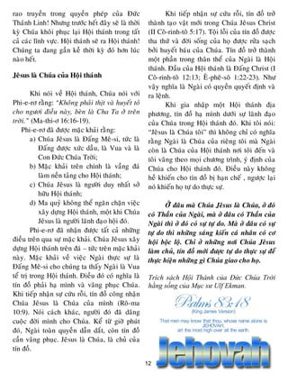 12
rao truyeàn trong quyeàn pheùp cuûa Ñöùc
Thaùnh Linh! Nhöng tröôùc heát ñaây seõ laø thôøi
kyø Chuùa khoâi phuïc laïi Hoäi thaùnh trong taát
caû caùc lónh vöïc. Hoäi thaùnh seõ ra Hoäi thaùnh!
Chuùng ta ñang gaàn keà thôøi kyø ñoù hôn luùc
naøo heát.
Jeâsus laø Chuùa cuûa Hoäi thaùnh
Khi noùi veà Hoäi thaùnh, Chuùa noùi vôùi
Phi-e-rô raèng: “Khoâng phaûi thòt vaø huyeát toû
cho ngöôi ñieàu naøy, beøn laø Cha Ta ôû treân
trôøi.” (Ma-thi-ô 16:16-19).
Phi-e-rô ñaõ ñöôïc maëc khaûi raèng:
a) Chuùa Jeâsus laø Ñaáng Meâ-si, töùc laø
Ñaáng ñöôïc xöùc daàu, laø Vua vaø laø
Con Ñöùc Chuùa Trôøi;
b) Maëc khaûi treân chính laø vaàng ñaù
laøm neàn taûng cho Hoäi thaùnh;
c) Chuùa Jeâsus laø ngöôøi duy nhaát sôû
höõu Hoäi thaùnh;
d) Ma quyû khoâng theå ngaên chaën vieäc
xaây döïng Hoäi thaùnh, moät khi Chuùa
Jeâsus laø ngöôøi laõnh ñaïo hoäi ñoù.
Phi-e-rô ñaõ nhaän ñöôïc taát caû nhöõng
ñieàu treân qua söï maëc khaûi. Chuùa Jeâsus xaây
döïng Hoäi thaùnh treân ñaù – töùc treân maëc khaûi
naøy. Maëc khaûi veà vieäc Ngaøi thöïc söï laø
Ñaáng Meâ-si cho chuùng ta thaáy Ngaøi laø Vua
teå trò trong Hoäi thaùnh. Ñieàu ñoù coù nghóa laø
tín ñoà phaûi haï mình vaø vaâng phuïc Chuùa.
Khi tieáp nhaän söï cöùu roãi, tín ñoà coâng nhaän
Chuùa Jeâsus laø Chuùa cuûa mình (Roâ-ma
10:9). Noùi caùch khaùc, ngöôøi ñoù ñaõ daâng
cuoäc ñôøi mình cho Chuùa. Keå töø giôø phuùt
ñoù, Ngaøi toaøn quyeàn daãn daét, coøn tín ñoà
caàn vaâng phuïc. Jeâsus laø Chuùa, laø chuû cuûa
tín ñoà.
Khi tieáp nhaän söï cöùu roãi, tín ñoà trôû
thaønh taïo vaät môùi trong Chuùa Jeâsus Christ
(II Coâ-rinh-toâ 5:17). Toäi loãi cuûa tín ñoà ñöôïc
tha thöù vaø ñôøi soáng cuûa hoï ñöôïc röûa saïch
bôûi huyeát baùu cuûa Chuùa. Tín ñoà trôû thaønh
moät phaàn trong thaân theå cuûa Ngaøi laø Hoäi
thaùnh. Ñaàu cuûa Hoäi thaùnh laø Ñaáng Christ (I
Coâ-rinh-toâ 12:13; EÂ-pheâ-soâ 1:22-23). Nhö
vaäy nghóa laø Ngaøi coù quyeàn quyeát ñònh vaø
ra leänh.
Khi gia nhaäp moät Hoäi thaùnh ñòa
phöông, tín ñoà haï mình döôùi söï laõnh ñaïo
cuûa Chuùa trong Hoäi thaùnh ñoù. Khi toâi noùi:
“Jeâsus laø Chuùa toâi” thì khoâng chæ coù nghóa
raèng Ngaøi laø Chuùa cuûa rieâng toâi maø Ngaøi
coøn laø Chuùa cuûa Hoäi thaùnh nôi toâi ñeán vaø
toâi vaâng theo moïi chöông trình, yù ñònh cuûa
Chuùa cho Hoäi thaùnh ñoù. Ñieàu naøy khoâng
heà khieán cho tín ñoà bò haïn cheá , ngöôïc laïi
noù khieán hoï töï do thöïc söï.
ÔÛû ñaâu maø Chuùa Jeâsus laø Chuùa, ôû ñoù
coù Thaàn cuûa Ngaøi, maø ôû ñaâu coù Thaàn cuûa
Ngaøi thì ôû ñoù coù söï töï do. Maø ôû ñaâu coù söï
töï do thì nhöõng saùng kieán caù nhaân coù cô
hoäi boäc loä. Chæ ôû nhöõng nôi Chuùa Jeâsus
laøm chuû, tín ñoà môùi ñöôïc töï do thöïc söï ñeå
thöïc hieän nhöõng gì Chuùa giao cho hoï.
Trích sách Hội Thánh của Đức Chúa Trời
hằng sống của Mục sư Ulf Ekman.
 